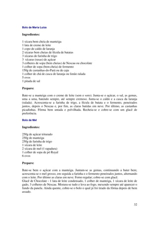 Bolo de Maria Luiza

Ingredientes:

1 xícara bem cheia de manteiga
1 lata de creme de leite
1 copo de caldo de laranja
2 xícaras bem cheias de fécula de batatas
3 xícaras de farinha de trigo
3 xícaras (rasas) de açúcar
3 colheres de sopa (bem cheias) de Nescau ou chocolate
1 colher de sopa (bem cheia) de fermento
150g de castanhas-do-Pará ou de caju
1 colher de chá de casca de laranja ou limão ralada
5 ovos
1 pitada de sal

Preparo:

Bate-se a manteiga com o creme de leite (sem o soro). Junta-se o açúcar, o sal, as gemas,
uma a uma, batendo sempre, até sempre cremoso. Junta-se o caldo e a casca da laranja
(ralada). Acrescenta-se a farinha de trigo, a fécula de batata e o fermento, peneirados
juntos, depois o Nescau e, por fim, as claras batidas em neve. Por último, as castanhas
picadinhas. Fôrma bem untada e polvilhada. Recheia-se e cobre-se com um glacê de
preferência.

Bolo de Mel

Ingredientes:

250g de açúcar triturado
250g de manteiga
250g de farinha de trigo
1 xícara de leite
2 xícara de mel (1 rapadura)
1 colher de sopa de pó Royal
6 ovos

Preparo:

Bate-se bem o açúcar com a manteiga. Juntam-se as gemas, continuando a bater bem;
acrescenta-se o mel grosso, em seguida a farinha e o fermento peneirados juntos, alternando
com o leite. Por último as claras em neve. Forno regular; cobre-se com glacê.
Glacê de Chocolate - 1 lata de leite condensado, 1 colher de manteiga, 1 xícara de leite de
gado, 3 colheres de Nescau. Mistura-se tudo e leva ao fogo, mexendo sempre até aparecer o
fundo da panela. Ainda quente, cobre-se o bolo o qual já foi tirado da fôrma depois de bem
assado.



                                                                                        32
 