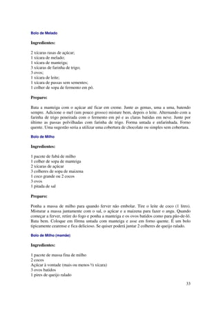 Bolo de Melado

Ingredientes:

2 xícaras rasas de açúcar;
1 xícara de melado;
1 xícara de manteiga;
3 xícaras de farinha de trigo;
3 ovos;
1 xícara de leite;
1 xícara de passas sem sementes;
1 colher de sopa de fermento em pó.

Preparo:

Bata a manteiga com o açúcar até ficar em creme. Junte as gemas, uma a uma, batendo
sempre. Adicione o mel (um pouco grosso) misture bem, depois o leite. Alternando com a
farinha de trigo peneirada com o fermento em pó e as claras batidas em neve. Junte por
último as passas polvilhadas com farinha de trigo. Forma untada e enfarinhada. Forno
quente. Uma sugestão seria a utilizar uma cobertura de chocolate ou simples sem cobertura.

Bolo de Milho

Ingredientes:

1 pacote de fubá de milho
1 colher de sopa de manteiga
2 xícaras de açúcar
3 colheres de sopa de maizena
1 coco grande ou 2 cocos
3 ovos
1 pitada de sal

Preparo:

Ponha a massa de milho para quando ferver não embolar. Tire o leite de coco (1 litro).
Misturar a massa juntamente com o sal, o açúcar e a maizena para fazer o angu. Quando
começar a ferver, retire do fogo e ponha a manteiga e os ovos batidos como para pão-de-ló.
Bata bem. Coloque em fôrma untada com manteiga e asse em forno quente. É um bolo
tipicamente cearense e fica delicioso. Se quiser poderá juntar 2 colheres de queijo ralado.

Bolo de Milho (mamãe)

Ingredientes:

1 pacote de massa fina de milho
2 cocos
Açúcar à vontade (mais ou menos ½ xícara)
3 ovos batidos
1 pires de queijo ralado

                                                                                        33
 