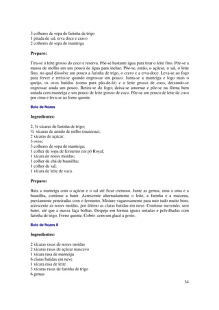 3 colheres de sopa de farinha de trigo
1 pitada de sal, erva doce e cravo
2 colheres de sopa de manteiga

Preparo:

Tira-se o leite grosso do coco e reserva. Põe-se bastante água para tirar o leite fino. Põe-se a
massa de molho em um pouco de água para inchar. Põe-se, então, o açúcar, o sal, o leite
fino, no qual dissolve um pouco a farinha de trigo, o cravo e a erva-doce. Leva-se ao fogo
para ferver e retira-se quando engrossar um pouco. Junta-se a manteiga e logo mais o
queijo, os ovos batidos (como para pão-de-ló) e o leite grosso de coco, deixando-se
engrossar ainda um pouco. Retira-se do fogo; deixa-se amornar e põe-se na fôrma bem
untada com manteiga e um pouco de leite grosso de coco. Põe-se um pouco de leite de coco
por cima e leva-se ao forno quente.

Bolo de Nozes

Ingredientes:

2, ½ xícaras de farinha de trigo;
½ xícaras de amido de milho (maizena);
2 xícaras de açúcar;
3 ovos;
3 colheres de sopa de manteiga;
1 colher de sopa de fermento em pó Royal;
1 xícara de nozes moídas;
1 colher de chá de baunilha;
1 colher de sal;
1 xícara de leite de vaca.

Preparo:

Bata a manteiga com o açúcar e o sal até ficar cremoso. Junte as gemas, uma a uma e a
baunilha, continue a bater. Acrescente alternadamente o leite, a farinha e a maizena,
previamente peneiradas com o fermento. Misture vagarosamente para unir tudo muito bem;
acrescente as nozes moídas, por último as claras batidas em neve. Continue mexendo, sem
bater, até que a massa faça bolhas. Despeje em formas iguais untadas e polvilhadas com
farinha de trigo. Forno quente. Cobrir com um glacê a gosto.

Bolo de Nozes II

Ingredientes:

2 xícaras rasas de nozes moídas
2 xícaras rasas de açúcar mascavo
1 xícara rasa de manteiga
6 claras batidas em neve
1 xícara rasa de leite
3 xícaras rasas de farinha de trigo
6 gemas
                                                                                             34
 
