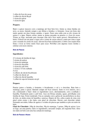 1 cálice de licor de cacau
1 colher de chá de Royal
1 xícara de açúcar
1 xícara de água

Preparo:

Bater o açúcar mascavo com a manteiga até ficar bem leve. Juntar as claras batidas em
neve, as nozes, batendo sempre e por último a farinha e o fermento. Assar em forno não
muito quente em duas formas untadas, e iguais. Fazer uma calda com as três xícaras de
açúcar e a água. Depois esfriar, juntar as gemas passadas na peneira e o licor de cacau.
Tornar ao fogo, mexendo para encorpar (não deve ficar muito grosso). Desenformar os
bolos. Colocar em um prato e regar com o creme de cacau colocar o outro por cima e regar
com o restante do creme de cacau. (devem ficar bem encharcados). Cobrir com suspiro bem
firme e levar ao forno muito fraco para secar. Polvilhar com algumas nozes moídas e
enfeitar com nozes inteiras.

Bolo de Páscoa

Ingredientes:

4 ½ xícaras de farinha de trigo
3 xícaras de açúcar
1 xícara de manteiga
1 xícara de chocolate
1 xícara de café forte
1 xícara e 1/3 de coalhada
5 ovos
2 colheres de chá de bicarbonato
1 colher de chá de sal
1 colher de chá de baunilha
1 colher de sopa de fermento em pó

Preparo:

Peneire juntos a farinha, o fermento, o bicarbonato, o sal e o chocolate. Bata bem a
manteiga, junte o açúcar. Batendo sempre até ficar cremosa. Junte os ovos inteiros, um a
um, continuando a bater. Junte os ingredientes secos, alternadamente, com a coalhada e
baunilha. Finalmente junte o café forte. Asse em fôrmas untadas, iguais, polvilhadas com
farinha de trigo. Forno moderado. Una as camadas com a geleia de sua preferência ou doce
de leite, ou ainda creme de baunilha e ameixas. Depois de frio, cubra a parte de cima com
glacê cetim creme e dos lados com glacê de chocolate. Decore com chocolate ralado
formando um ninho, folhas de agarico e ovinhos de páscoa que também se põe em redor do
bolo.
Glacê de Chocolate: 100g de chocolate, 50g de manteiga, 3 gemas, 200g de açúcar. Leve
ao fogo, em uma panela, todos os ingredientes, mexendo sempre, até esquentar bem. Alise
nos lados do bolo com uma faca untada de manteiga.

Bolo de Passas e Nozes


                                                                                      35
 