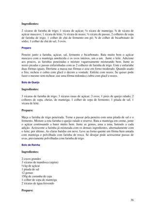 Ingredientes:

2 xícaras de farinha de trigo; 1 xícara de açúcar; ½ xícara de manteiga; ¾ de xícara de
açúcar mascavo; 1 xícara de leite; ½ xícara de nozes; ½ xícara de passas; 2 colheres de sopa
de farinha de trigo; 1 colher de chá de fermento em pó; ¾ de colher de bicarbonato de
sódio; 1 colher de chá de sal; 3 ovos.

Preparo

Peneire junto a farinha, açúcar, sal, fermento e bicarbonato. Bata muito bem o açúcar
mascavo com a manteiga amolecida e os ovos inteiros, um a um. Junte o leite. Adicione
aos poucos, as farinhas peneiradas e misture vagarosamente misturando bem. Junte as
nozes picadas e passas enfarinhadas com as 2 colheres de farinha de trigo. Unte e enfarinhe
duas fôrmas iguais. Derrame a massa nas fôrmas e asse em forno moderado. Quando asado
e frio, recheie e cubra com glacê e decore a vontade. Enfeite com nozes. Se quiser pode
fazer o mesmo sem rechear, use uma fôrma redonda e cubra com glacê e nozes.

Bolo de Queijo

Ingredientes:

3 xícaras de farinha de trigo; 3 xícaras rasas de açúcar; 3 ovos; 1 pires de queijo ralado; 2
colheres de sopa, cheias, de manteiga; 1 colher de sopa de fermento; 1 pitada de sal; 1
xícara de leite.

Preparo:

Meça a farinha de trigo peneirada. Torne a passar pela peneira com uma pitada de sal e o
fermento. Misture a esta farinha o queijo ralado e reserve. Bata a manteiga em creme, junte
o açúcar continuando a bater muito bem. Junte as gemas, uma a uma, batendo a cada
adição. Acrescente a farinha já misturada com os demais ingredientes, alternadamente com
o leite; por último. As claras batidas em neve. Leve ao forno quente em fôrma bem untada
com manteiga e polvilhada com farinha de rosca. Se desejar pode acrescentar passas de
uvas, previamente polvilhadas com farinha de trigo.

Bolo de Rainha

Ingredientes:

2 cocos grandes
3 xícaras de mandioca (aipim)
½ kg de açúcar
1 pitada de sal
12 gemas
150g de castanha de caju
1 colher de sopa de manteiga
2 xícaras de água fervendo

Preparo:


                                                                                          36
 