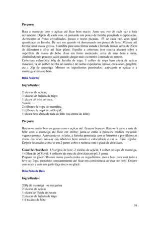 Preparo:

Bata a manteiga com o açúcar até ficar bem macio. Junte um ovo de cada vez e bata
novamente. Depois de cada ovo, vá juntando um pouco de farinha peneirada e especiarias.
Acrescente as frutas cristalizadas, passas e nozes picadas, 1/3 de cada vez, com igual
quantidade de farinha. De vez em quando vá derramando um pouco de leite. Misture até
formar uma massa grossa. Transfira para uma fôrma untada e forrada (tendo cerca de 20cm
de diâmetro) e alise até ficar plano. Espalhe a cobertura (ver receita abaixo) sobre a
superfície da massa do bolo. Asse em forno moderado, cerca de uma hora e meia,
diminuindo um pouco o calor quando chegar mais ou menos à metade do tempo.
Cobertura esfarelada: 60g de farinha de trigo, 1 colher de sopa bem cheia de açúcar
mascavo, ¼ de colher de chá de canela e de outras especiarias (cravo, erva-doce, gengibre,
etc.), 30g de manteiga. Misture os ingredientes peneirados; acrescente o açúcar e a
manteiga e amasse bem.

Bolo Favorito

Ingredientes:

2 xícaras de açúcar;
3 xícaras de farinha de trigo;
1 xícara de leite de vaca;
5 ovos;
2 colheres de sopa de manteiga;
1 colheres de sopa de pó Royal;
1 xícara bem cheia de nata de leite (ou creme de leite);

Preparo:

Batem-se muito bem as gemas com o açúcar até ficarem brancos. Bate-se à parte a nata de
leite com a manteiga até ficar em creme; junta-se então a primeira mistura mexendo
vagarosamente. Acrescenta-se o leite, a farinha peneirada com o fermento e por último as
claras em neve. Assa-se em tabuleiro bem untado e enfarinhado e vai ao forno regular.
Depois de assado, corta-se em 2 partes cobre e recheia com o glacê de chocolate.

Glacê de chocolate: 1,½ copos de leite, 2 xícaras de açúcar, 1 colher de sopa de manteiga,
1 colher de pó Royal, 4 colheres de sopa de chocolate em pó, 1 gema.
Preparo do glacê: Misture numa panela todos os ingredientes, mexa bem para unir tudo e
leve ao fogo, mexendo constantemente até ficar em consistência de usar no bolo. Decore
com coco e com um garfo faça riscos no glacê.

Bolo Folia de Reis

Ingredientes:

200g de manteiga ou margarina
2 xícaras de açúcar
1 xícara de fécula de batata
2 xícaras de farinha de trigo
1½ xícaras de leite
                                                                                       39
 