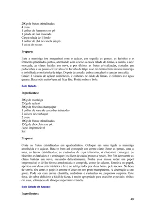 200g de frutas cristalizadas
4 ovos
1 colher de fermento em pó
1 pitada de noz moscada
Casca ralada de 1 limão
1 colher de chá de canela em pó
1 caixa de passas

Preparo:

Bata a manteiga (ou margarina) com o açúcar, em seguida as gemas, as farinhas e o
fermento peneirados juntos, alternando com o leite, a casca ralada do limão, a canela, a noz
moscada, as claras batidas em neve, e por último, as frutas cristalizadas, cortadas em
pedacinhos e as passas envolvidas em farinha de trigo asse em forma bem untada manteiga
e polvilhada com farinha de trigo. Depois de assado, cubra com glacê e cerejas em calda.
Glacê: 2 xícaras de açúcar confeiteiro, 2 colheres de caldo de limão, 2 colheres d e água
quente. Bata tudo muito bem até ficar lisa. Ponha sobre o bolo.

Bolo Gelado

Ingredientes:

200g de manteiga
250g de açúcar
300g de biscoito champagne
1 colher de sopa de castanhas trituradas
2 cálices de conhaque
2 ovos
100g de frutas cristalizadas
150g de chocolate em pó
Papel impermeável
Sal

Preparo:

Corte as frutas cristalizadas em quadradinhos. Coloque em uma tigela a manteiga
amolecida e o açúcar. Bata-os bem até conseguir um creme claro. Junte as gemas, uma a
uma, as frutas cristalizadas, as castanhas de caju trituradas, o chocolate (amargo), os
biscoitos esfarelados e o conhaque ( ou licor de cacau)pouco a pouco. Por fim acrescente as
claras batidas em neve, mexendo delicadamente. Ponha essa massa sobre um papel
impermeável e dê-lhe forma arredondada e comprida, como de salame. Enrole-a no papel,
aperte-a nas duas extremidades e leve ao refrigerador por duas horas, pelo menos. Na hora
de servir, tire antes o papel e arrume o doce em um prato transparente. A decoração a seu
gosto. Pode ser com creme chantilly, amêndoas e castanhas ou pequenos suspiros. Este
doce, de sabor delicioso e fácil de fazer, é muito apropriado para ocasiões especiais: visitas
em casa, sobremesa de almoço importante e lanche.

Bolo Gelado de Abacaxi

Ingredientes:
                                                                                           40
 