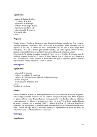 Ingredientes:

4 xícaras de farinha de trigo;
2, ½ xícaras de açúcar;
1 xícara rasa de manteiga;
4 colheres de chá de pó Royal;
1, ½ colheres de chá de sal
1 xícara de calda de abacaxi;
½ xícara de leite;
4 ovos.

Preparo:

Peneire juntos, a farinha, o fermento e o sal. Bata muito bem a manteiga até ficar cremosa.
Junte-lhe as gemas e continue a bater. Acrescente os ingredientes secos alternados com os
líquidos, e por fim, as claras em neve, misturando tudo até que a massa fique bem
homogênea. Asse em 2 fôrmas previamente untadas, em forno regular. Depois de frio,
recheie com doce feito com abacaxi (em lata) amassado com 2 xícaras de açúcar.
Cobertura: 2, ½ xícaras de açúcar especial, 2 claras em neve 1 colher de sopa de suco de
limão ou de calda de abacaxi, 2 xícaras d’ água. Bate-se bem as claras em neve junta-se o
suco de limão (ou calda). Junta-se o açúcar em calda grossa enquanto quente e bate-se
rapidamente e sempre até esfriar e cobre-se o bolo.

Bolo Imperial

Ingredientes:

1 xícara de leite de coco
2 colheres bem cheias de manteiga
2 colheres de chá de fermento 3 xícaras de farinha de trigo
3 xícaras de açúcar
1 xícara de caldo de laranja doce
6 ovos
½ colher de chá de sal

Preparo :

Mistura-se bem o açúcar e a manteiga batendo-se até ficar cremoso. Adicionar as gemas,
batidas separadamente. Junta-se o sal e o caldo da laranja misturando bem; Antes de juntar
as gemas, põe-se o leite de coco batendo muito, para unir bem. Por fim, adiciona a farinha
vagarosamente e por último, o fermento e as claras em neve. Vai ao forno regular. Depois
de assado, cobre-se com a seguinte “glacê”: 3 xícaras de açúcar e 2 xícaras de água faz-se
uma calda um tanto grossa, e quando fervente, derrama-se sobre as 2 claras batidas em neve
com 1 colher de sopa de suco de limão, batendo-se rapidamente até ficar em ponto de
cobertura. Cobre-se o bolo enfeitando com nozes.

Bolo Inglês

Ingredientes:


                                                                                        42
 