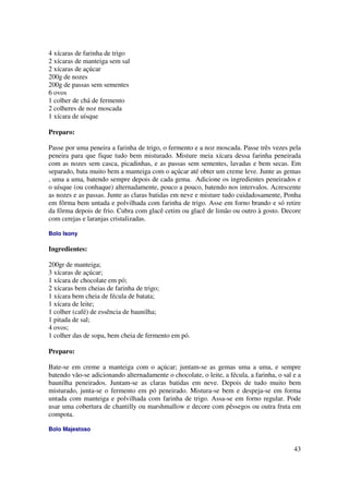 4 xícaras de farinha de trigo
2 xícaras de manteiga sem sal
2 xícaras de açúcar
200g de nozes
200g de passas sem sementes
6 ovos
1 colher de chá de fermento
2 colheres de noz moscada
1 xícara de uísque

Preparo:

Passe por uma peneira a farinha de trigo, o fermento e a noz moscada. Passe três vezes pela
peneira para que fique tudo bem misturado. Misture meia xícara dessa farinha peneirada
com as nozes sem casca, picadinhas, e as passas sem sementes, lavadas e bem secas. Em
separado, bata muito bem a manteiga com o açúcar até obter um creme leve. Junte as gemas
, uma a uma, batendo sempre depois de cada gema. Adicione os ingredientes peneirados e
o uísque (ou conhaque) alternadamente, pouco a pouco, batendo nos intervalos. Acrescente
as nozes e as passas. Junte as claras batidas em neve e misture tudo cuidadosamente, Ponha
em fôrma bem untada e polvilhada com farinha de trigo. Asse em forno brando e só retire
da fôrma depois de frio. Cubra com glacê cetim ou glacê de limão ou outro à gosto. Decore
com cerejas e laranjas cristalizadas.

Bolo Isony

Ingredientes:

200gr de manteiga;
3 xícaras de açúcar;
1 xícara de chocolate em pó;
2 xícaras bem cheias de farinha de trigo;
1 xícara bem cheia de fécula de batata;
1 xícara de leite;
1 colher (café) de essência de baunilha;
1 pitada de sal;
4 ovos;
1 colher das de sopa, bem cheia de fermento em pó.

Preparo:

Bate-se em creme a manteiga com o açúcar; juntam-se as gemas uma a uma, e sempre
batendo vão-se adicionando alternadamente o chocolate, o leite, a fécula, a farinha, o sal e a
baunilha peneirados. Juntam-se as claras batidas em neve. Depois de tudo muito bem
misturado, junta-se o fermento em pó peneirado. Mistura-se bem e despeja-se em forma
untada com manteiga e polvilhada com farinha de trigo. Assa-se em forno regular. Pode
usar uma cobertura de chantilly ou marshmallow e decore com pêssegos ou outra fruta em
compota.

Bolo Majestoso


                                                                                           43
 