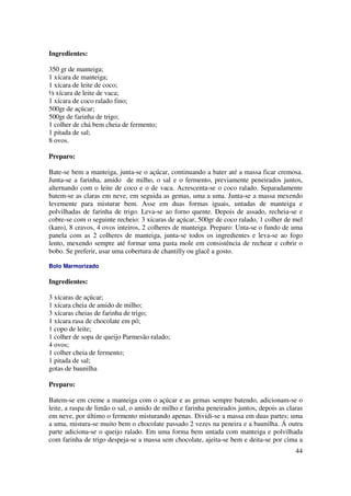Ingredientes:

350 gr de manteiga;
1 xícara de manteiga;
1 xícara de leite de coco;
½ xícara de leite de vaca;
1 xícara de coco ralado fino;
500gr de açúcar;
500gr de farinha de trigo;
1 colher de chá bem cheia de fermento;
1 pitada de sal;
8 ovos.

Preparo:

Bate-se bem a manteiga, junta-se o açúcar, continuando a bater até a massa ficar cremosa.
Junta-se a farinha, amido de milho, o sal e o fermento, previamente peneirados juntos,
alternando com o leite de coco e o de vaca. Acrescenta-se o coco ralado. Separadamente
batem-se as claras em neve, em seguida as gemas, uma a uma. Junta-se a massa mexendo
levemente para misturar bem. Asse em duas formas iguais, untadas de manteiga e
polvilhadas de farinha de trigo. Leva-se ao forno quente. Depois de assado, recheia-se e
cobre-se com o seguinte recheio: 3 xícaras de açúcar, 500gr de coco ralado, 1 colher de mel
(karo), 8 cravos, 4 ovos inteiros, 2 colheres de manteiga. Preparo: Unta-se o fundo de uma
panela com as 2 colheres de manteiga, junta-se todos os ingredientes e leva-se ao fogo
lento, mexendo sempre até formar uma pasta mole em consistência de rechear e cobrir o
bobo. Se preferir, usar uma cobertura de chantilly ou glacê a gosto.

Bolo Marmorizado

Ingredientes:

3 xícaras de açúcar;
1 xícara cheia de amido de milho;
3 xícaras cheias de farinha de trigo;
1 xícara rasa de chocolate em pó;
1 copo de leite;
1 colher de sopa de queijo Parmesão ralado;
4 ovos;
1 colher cheia de fermento;
1 pitada de sal;
gotas de baunilha

Preparo:

Batem-se em creme a manteiga com o açúcar e as gemas sempre batendo, adicionam-se o
leite, a raspa de limão o sal, o amido de milho e farinha peneirados juntos, depois as claras
em neve, por último o fermento misturando apenas. Dividi-se a massa em duas partes; uma
a uma, mistura-se muito bem o chocolate passado 2 vezes na peneira e a baunilha. Á outra
parte adiciona-se o queijo ralado. Em uma forma bem untada com manteiga e polvilhada
com farinha de trigo despeja-se a massa sem chocolate, ajeita-se bem e deita-se por cima a
                                                                                          44
 