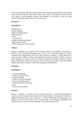 massa com chocolate. Mistura-se ligeiramente com um garfo de dentes largos e leva-se para
assar em forno moderado. Depois de assado e frio, cobre-se com suspiro e enfeita-se com
coco ralado e contas prateadas. Pode-se fazer também sem cobertura e assar em forma
furada servindo em seguida com um sorvete de creme.

Bolo Maura

Ingredientes:

250g de açúcar
250g de manteiga
250g de farinha de trigo
250g de ameixas
4 ovos
1 xícara de leite
2 colher de sopa de pó Royal
300g de açúcar cristal
1 cálice pequeno de vinho Moscatel

Preparo:

Bate-se a manteiga com o açúcar até ficar cremosa. Junte os ovos batidos, e aos poucos, a
farinha de trigo peneirada alternando com o leite, com o fermento diluído no mesmo,
mexendo tudo vagarosamente. Põe-se em uma caçarola as ameixas, o vinho Moscatel, ½
xícara de água e 300g de açúcar cristal. Quando as ameixas estiveram cozidas, como um
doce, retiram-se os caroços e forra-se a fôrma já untada de manteiga e coloca-se a massa
dentro. Depois que o bolo estiver assado, vira-se em um prato e coloca-se por cima o resto
do doce de ameixas. Decora-se então com um pouco de marshmellow.

Bolo Moça

Ingredientes:

1 xícara de manteiga
1 xícara de café bem forte
2 xícaras de açúcar
2 colheres de chá de fermento
2 xícaras de farinha de trigo
1 colher de chá de canela em pó
4 ovos
1 xícara rasa de maizena

Preparo:

Bate-se a manteiga e o açúcar até ficar cremoso. Juntam-se as gemas desmanchadas na
xícara de café e mistura-se tudo muito bem batendo sempre. Acrescenta-se a farinha, a
maizena peneirada juntas com o fermento e a canela, misturando tudo lentamente e por
último as claras em neve. Deita-se em 2 formas untadas com manteiga e polvilhadas com
farinha e leva-se a assar em forno moderado. Une-se com creme de café.

                                                                                       45
 