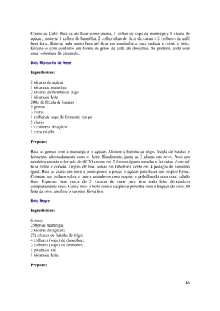 Creme de Café: Bate-se até ficar como creme, 1 colher de sopa de manteiga e 1 xícara de
açúcar; junta-se 1 colher de baunilha, 2 colherinhas de licor de cacau e 2 colheres de café
bem forte. Bate-se tudo muito bem até ficar em consistência para rechear e cobrir o bolo.
Enfeita-se com confeitos em forma de grãos de café, de chocolate. Se preferir, pode usar
uma cobertura de caramelo.

Bolo Montanha de Neve

Ingredientes:

2 xícaras de açúcar
1 xícara de manteiga
2 xícaras de farinha de trigo
1 xícara de leite
200g de fécula de batatas
5 gemas
3 claras
1 colher de sopa de fermento em pó
5 claras
15 colheres de açúcar
1 coco ralado

Preparo:

Bata as gemas com a manteiga e o açúcar. Misture a farinha de trigo, fécula de batatas e
fermento, alternadamente com o leite. Finalmente, junte as 3 claras em neve. Asse em
tabuleiro untado e forrado de 40´30 cm ou em 2 formas iguais untadas e forradas. Asse até
ficar firme e corado. Depois de frio, sendo em tabuleiro, corte em 4 pedaços de tamanho
igual. Bata as claras em neve e junte pouco a pouco o açúcar para fazer um suspiro firme.
Coloque um pedaço sobre o outro, unindo-os com suspiro e polvilhando com coco ralado
fino. Esprema bem cerca de 2 xícaras de coco para tirar todo leite deixando-o
completamente seco. Cubra todo o bolo com o suspiro e polvilhe com o bagaço do coco. O
leite de coco amolece o suspiro. Sirva frio.

Bolo Negro

Ingredientes:

6 ovos;
250gr de manteiga;
2 xícaras de açúcar;
2½ xícaras de farinha de trigo;
4 colheres (sopa) de chocolate;
3 colheres (sopa) de fermento;
1 pitada de sal;
1 xícara de leite.

Preparo:



                                                                                        46
 
