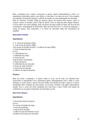 Bata a manteiga com o açúcar, acrescente as gemas, depois alternadamente o leite e os
ingredientes peneirados juntos e por último, o chocolate e as claras em neve. Sirva simples
ou recheado com purê de ameixas e coberto de suspiro ou com amanteigado de chocolate.
Purê de Ameixas: Cozinhe 250gr de ameixas pretas até ficarem bem macias, retire os
caroços e passe no moedor, junte 125gr de açúcar e leve ao fogo por mais alguns minutos,
se ficar muito seco para espalhar, junte um pouco de água (ainda no fogo) até ficar de boa
consistência. Amanteigado de Chocolate: Bata até ficar bem leve; ½ xícara de manteiga, 1
xícara de açúcar, fino, peneirado, e ½ xícara de chocolate. Bata até consistência de
espalhar.

Nosso Bolo Preferido

Ingredientes:

1, ½ xícara de manteiga (330g)
2, ½ de xícara de açúcar (400g)
4 de xícaras de farinha de trigo + 2 colheres de sopa (500g)
1 xícara de água fervente
6 ovos
½ colherinha de sal
1 colherinha de canela
¼ xícara de rum
½ kg de frutas cristalizadas
2 xícaras de passas
½ colherinha de noz moscada
¼ xícara de vinho do Porto
1 xícara de nozes picadas
2 colheres de sopa de fermento

Preparo:

Bata em creme a manteiga e o açúcar. Junte os ovos, um de cada vez, batendo bem.
Acrescente os ingredientes secos, peneirados juntos, alternadamente com o vinho e o rum.
Esfregue as nozes, frutas e passas em uma toalha com farinha de trigo e junte-as à massa,
misturando bem. Coloque em uma fôrma, ou em duas, forradas com papel impermeável,
untado. Leve a assar em forno moderado por uma hora e meia. Cubra com açúcar de
confeiteiro ou com glacê ornamental de chocolate ou café.

Bolo Preto e Branco

Ingredientes:

2 xícara bem cheias de açúcar;
6 ovos;
3½ xícaras de farinha de trigo;
1 xícara de manteiga;
1 copo de leite de gado;
1 colher de sopa de fermento em pó;
2 colheres bem cheias de chocolate.

                                                                                        47
 