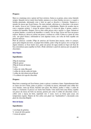 Preparo:

Bate-se a manteiga com o açúcar até ficar cremoso. Junta-se as gemas, uma a uma, batendo
sempre. Quando estiver muito bem batido, juntam-se as claras batidas em neve e a seguir a
farinha peneirada, alternando com o leite no qual se dissolve o fermento. Separa-se a
metade da massa que ficará branca. Na outra metade, adiciona-se o chocolate e um pouco
de canela. Assa-se em 2 formas iguais, untadas e enfarinhadas. Depois de assados une-se
com o seguinte recheio: 1 xícara de açúcar (cheia), ½ xícara de água, 4 gemas, canela e
essência de baunilha. Preparo: Faz-se uma calda grossa com o açúcar e a água. Juntam-se
as gemas batidas, a essência de baunilha e a canela. Vai ao fogo, ferver até ficar um pouco
espesso. Retira-se, deixa-se esfriar um pouco e recheia-se o bolo. Cobre-se a parte de cima
com um glacê branco, enfeitando-se com algumas nozes, em volta do bolo espalhe um
purê de ameixas.
Purê de ameixas: cozinhe 250gr de ameixas até ficarem bem macias, retire os caroços,
passe pela máquina de moer, ou pique bem miúdas, junte 125gr de açúcar, leve ao fogo por
alguns minutos; se ficar muito seco, junte um pouco de água (ainda no fogo) até ficar de
boa consistência para espalhar no bolo. (Pode substituir o purê de ameixas por um glacê de
chocolate).

Bolo Rajado

Ingredientes:

250g de manteiga
250g de açúcar
250g de fécula de batatas
5 ovos
1 cálice de vinho Moscatel
1 colher de chá de caldo de limão
1 colher de chá (cheia) de pó Royal
1 ½ colheres de sopa de chocolate

Preparo:

Bata bem a manteiga até ficar branca; junte o açúcar e continue a bater. Separadamente bata
as claras em neve firme; junte as gemas e vá pondo na massa, alternando uma colher dos
ovos batidos, outra de fécula, batendo sem parar. Por último, ponha o vinho, o caldo de
limão e o fermento. É preciso ser muito bem batido. Unte muito bem uma fôrma; espalhe
um pouco da massa do bolo na mesma; peneire por cima ½ colher de chocolate; torne a
cobrir com a massa do bolo, repetindo isto 3 vezes. Leve ao forno para assar, em
temperatura regular. Depois de frio cubra com glacê (ou “mashmallow”), decorando com
glacê de chocolate.Rápido

Bolo de Queijo

Ingredientes:

1 envelope de gelatina
½ xícara de leite quente
1 xícara de açúcar
                                                                                        48
 