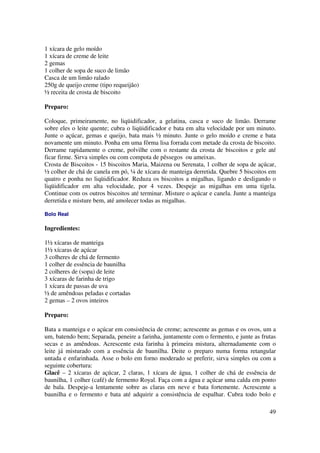 1 xícara de gelo moído
1 xícara de creme de leite
2 gemas
1 colher de sopa de suco de limão
Casca de um limão ralado
250g de queijo creme (tipo requeijão)
½ receita de crosta de biscoito

Preparo:

Coloque, primeiramente, no liqüidificador, a gelatina, casca e suco de limão. Derrame
sobre eles o leite quente; cubra o liqüidificador e bata em alta velocidade por um minuto.
Junte o açúcar, gemas e queijo, bata mais ½ minuto. Junte o gelo moído e creme e bata
novamente um minuto. Ponha em uma fôrma lisa forrada com metade da crosta de biscoito.
Derrame rapidamente o creme, polvilhe com o restante da crosta de biscoitos e gele até
ficar firme. Sirva simples ou com compota de pêssegos ou ameixas.
Crosta de Biscoitos - 15 biscoitos Maria, Maizena ou Serenata, 1 colher de sopa de açúcar,
½ colher de chá de canela em pó, ¼ de xícara de manteiga derretida. Quebre 5 biscoitos em
quatro e ponha no liqüidificador. Reduza os biscoitos a migalhas, ligando e desligando o
liqüidificador em alta velocidade, por 4 vezes. Despeje as migalhas em uma tigela.
Continue com os outros biscoitos até terminar. Misture o açúcar e canela. Junte a manteiga
derretida e misture bem, até amolecer todas as migalhas.

Bolo Real

Ingredientes:

1½ xícaras de manteiga
1½ xícaras de açúcar
3 colheres de chá de fermento
1 colher de essência de baunilha
2 colheres de (sopa) de leite
3 xícaras de farinha de trigo
1 xícara de passas de uva
½ de amêndoas peladas e cortadas
2 gemas – 2 ovos inteiros

Preparo:

Bata a manteiga e o açúcar em consistência de creme; acrescente as gemas e os ovos, um a
um, batendo bem; Separada, peneire a farinha, juntamente com o fermento, e junte as frutas
secas e as amêndoas. Acrescente esta farinha à primeira mistura, alternadamente com o
leite já misturado com a essência de baunilha. Deite o preparo numa forma retangular
untada e enfarinhada. Asse o bolo em forno moderado se preferir, sirva simples ou com a
seguinte cobertura:
Glacê – 2 xícaras de açúcar, 2 claras, 1 xícara de água, 1 colher de chá de essência de
baunilha, 1 colher (café) de fermento Royal. Faça com a água e açúcar uma calda em ponto
de bala. Despeje-a lentamente sobre as claras em neve e bata fortemente. Acrescente a
baunilha e o fermento e bata até adquirir a consistência de espalhar. Cubra todo bolo e

                                                                                       49
 