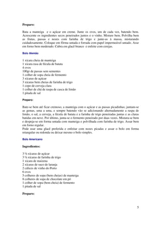 Preparo:

Bata a manteiga e o açúcar em creme. Junte os ovos, um de cada vez, batendo bem.
Acrescente os ingredientes secos peneirados juntos e o vinho. Misture bem. Polvilha bem
as frutas, passas e nozes com farinha de trigo e junte-as à massa, misturando
cuidadosamente. Coloque em fôrma untada e forrada com papel impermeável untado. Asse
em forno bem moderado. Cubra em glacê branco e enfeite com cerejas.

Bolo Alemão

1 xícara cheia de manteiga
1 xícara rasa de fécula de batata
4 ovos
100gr de passas sem sementes
1 colher de sopa cheia de fermento
3 xícaras de açúcar
3 xícaras bem cheias de farinha de trigo
1 copo de cerveja clara
1 colher de chá de raspa de casca de limão
1 pitada de sal

Preparo:

Bate-se bem até ficar cremoso, a manteiga com o açúcar e as passas picadinhas; juntam-se
as gemas, uma a uma, e sempre batendo vão se adicionando alternadamente a raspa de
limão, o sal, a cerveja, a fécula de batata e a farinha de trigo peneiradas juntas e as claras
batidas em neve. Por último, junta-se o fermento peneirado por duas vezes. Mistura-se bem
e despeja-se em forma untada com manteiga e polvilhada com farinha de trigo. Assar bem
em forno regular.
Pode usar uma glacê preferida e enfeitar com nozes picadas e assar o bolo em forma
retangular ou redonda ou deixar mesmo o bolo simples.

Bolo Americano

Ingredientes:

3 ½ xícaras de açúcar
3 ½ xícaras de farinha de trigo
1 xícara de maizena
2 xícaras de suco de laranja
2 cálices de vinho do Porto
6 ovos
5 colheres de sopa (bem cheias) de manteiga
8 colheres de sopa de chocolate em pó
1 colher de sopa (bem cheia) de fermento
1 pitada de sal

Preparo:



                                                                                            5
 