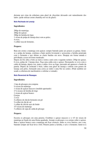 derrame por cima da cobertura uma glacê de chocolate deixando cair naturalmente dos
lados. (pode utilizar creme chantilly em vez do glacê).

Bolo Recheado de Laranja

Ingredientes:

200gr de manteiga;
200gr de açúcar;
200gr de farinha de trigo;
1 xícara de polpa de laranja doce sem as peles;
4 ovos;
1 colher rasa de fermento.

Preparo:

Bata um creme a manteiga com açúcar; sempre batendo junte aos poucos as gemas. Junta-
se a polpa da laranja, continua a bater porém levemente e acrescenta a farinha peneirada
com o fermento e por último as claras batidas em neve. Despeje em forma untada e
polvilhada a assar em forno moderado.
Depois de frio abra o bolo ao meio e torne a unir com o seguinte recheio: 250gr de açúcar,
6 ovos, polpa de 1 laranja doce. Faça uma calda com o açúcar. Desmanche os ovos com o
caldo da laranja, depois coe, junte a calda e leve ao fogo, mexendo até aparecer o fundo da
panela. Depois de recheado o bolo, cubra com glacê de laranja e enfeite com gomos de
laranja sem peles, formando uma coroa ao redor e uma flor no centro. (Pode também ser
usado a cobertura de marshmalow e enfeitar a vontade).

Bolo Reversível de Pêssegos

Ingredientes:

1 lata de pêssegos em compota
½ xícara de manteiga
1 xícara de açúcar mascavo (medido apertando)
2 ½ xícaras de farinha de trigo
1 xícara de açúcar branco
Cerejas
2 ovos
4 colheres de chá de fermento em pó
½ colher de chá de sal
1 colher de chá de suco de limão
1/3 xícara de manteiga
3 colheres de sopa de calda de pêssego

Preparo:

Escorra os pêssegos em uma peneira. Combine o açúcar mascavo e o 1/3 de xícara de
manteiga no fundo de uma fôrma quadrada. Arranje os pêssegos e as cerejas sobre o açúcar.
Bata o açúcar branco com a manteiga até ficar cremoso. Junte os ovos inteiros, um a um,
batendo sempre até ficar leve e fofo. Peneire juntos a farinha, o sal e o fermento. Junte-os à
                                                                                           50
 