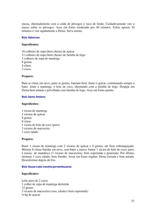 massa, alternadamente com a calda de pêssegos e suco de limão. Cuidadosamente vire a
massa sobre os pêssegos. Asse em forno moderado por 40 minutos. Esfrie apenas 10
minutos e vire rapidamente a fôrma. Sirva morno.

Bolo Saboroso

Ingredientes:

16 colheres de sopa (bem cheias) de açúcar
11 colheres de sopa (bem cheias) de farinha de trigo
2 colheres de sopa de manteiga
8 gemas
4 claras
2 cocos

Preparo:

Bata as claras em neve, junte as gemas, batendo bem. Junte o açúcar, continuando sempre a
bater. Junte a manteiga, o leite de coco, alternando com a farinha de trigo. Despeje em
fôrma bem untada e polvilhada com farinha de trigo. Asse em forno quente.

Bolo Santo Antônio

Ingredientes:

1 xícara de manteiga
2 xícaras de açúcar
8 gemas
8 claras
1 xícara de leite de coco (puro)
3 xícaras de macaxeira
1 coco ralado

Preparo:

Bater 1 xícara de manteiga com 2 xícaras de açúcar e 8 gemas, até ficar esbranquiçado.
Misture 8 claras batidas em neve, sem bater a massa. Juntar 1 xícara de leite de coco, puro,
à massa de mandioca (3 xícaras de macaxeira), bem espremida e peneirada. Por último,
misturar 1 coco ralado, bem fininho. Assar em forno regular; fôrma forrada e bem untada.
Desenformar depois de frio.

Bolo Souza Leão (receita pernambucana)

Ingredientes:

Leite puro de 2 cocos
1 colher de sopa de manteiga derretida
12 gemas
3 xícaras de macaxeira (crua, ralada e bem espremida)
½ kg de açúcar

                                                                                         51
 