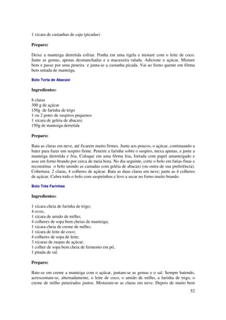 1 xícara de castanhas de caju (picadas)

Preparo:

Deixe a manteiga derretida esfriar. Ponha em uma tigela e misture com o leite de coco.
Junte as gemas, apenas desmanchadas e a macaxeira ralada. Adicione o açúcar. Misture
bem e passe por uma peneira e junta-se a castanha picada. Vai ao forno quente em fôrma
bem untada de manteiga.

Bolo Torta de Abacaxi

Ingredientes:

8 claras
300 g de açúcar
150g de farinha de trigo
1 ou 2 potes de suspiros pequenos
1 xícara de geleia de abacaxi
150g de manteiga derretida

Preparo:

Bata as claras em neve, até ficarem muito firmes. Junte aos poucos, o açúcar, continuando a
bater para fazer um suspiro firme. Peneire a farinha sobre o suspiro, mexa apenas, e junte a
manteiga derretida e fria. Coloque em uma fôrma lisa, forrada com papel amanteigado e
asse em forno brando por cerca de meia hora. No dia seguinte, corte o bolo em fatias finas e
reconstitua o bolo unindo as camadas com geléia de abacaxi (ou outra de sua preferência).
Cobertura: 2 claras, 4 colheres de açúcar. Bata as duas claras em neve; junte as 4 colheres
de açúcar. Cubra todo o bolo com suspirinhos e leve a secar no forno muito brando.

Bolo Três Farinhas

Ingredientes:

1 xícara cheia de farinha de trigo;
4 ovos;
1 xícara de amido de milho;
4 colheres de sopa bem cheias de manteiga;
1 xícara cheia de creme de milho;
1 xícara de leite de coco;
4 colheres de sopa de leite;
3 xícaras de raspas de açúcar;
1 colher de sopa bem cheia de fermento em pó,
1 pitada de sal.

Preparo:

Bate-se em creme a manteiga com o açúcar, juntam-se as gemas e o sal. Sempre batendo,
acrescentam-se, alternadamente, o leite de coco, o amido de milho, a farinha de trigo, o
creme de milho peneirados juntos. Misturam-se as claras em neve. Depois de muito bem
                                                                                         52
 