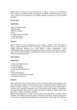 batido, deita-se o fermento em pó dissolvido nas 4 colheres de leite de vaca. Mistura-se
bem e despeja-se em forma untada com manteiga, polvilhada com farinha de trigo e canela
em pó. Assa-se m forno quente nos 10 primeiros minutos e termina-se de assar em forno
moderado.

Bolo Vermont

Ingredientes:

450gr de farinha de trigo;
450gr de açúcar;
450gr de manteiga;
8 ovos;
12 colheres de leite de gado;
1 caixinha de passas;
1 cálice de moscatel.

Preparo:

Bata a manteiga até ficar esbranquiçada, junte o açúcar e continue a bater bem, junte as
gemas, sempre continuando a bater. Acrescente as claras batidas em neve e por último a
farinha, peneirada, alternada com o leite. Ponha as passas, enfarinhadas e mexa
cuidadosamente para misturá-las bem para não ficarem no fundo das forma. Leve então a
assar em forma alta bem untada e polvilhada com farinha de trigo. Forno quente. Se quiser,
cubra com um glacê preferido.

Bolo Vienense

Ingredientes:

3 xícaras de farinha de trigo;
2 xícaras de açúcar;
1 xícara de manteiga;
1 xícara de geléia de damascos;
6 ovos;
6 barras de chocolate;
2 colheres de chá de fermento em pó;
¼ de colher de chá de sal.

Preparo:

Bata a manteiga até ficar cremosa, junte o açúcar e continue a bater, junte as gemas, uma a
uma, batendo bem, depois de cada acréscimo, junte o chocolate derretido em banho-maria.
Peneire a farinha, o fermento e o sal, acrescentando a mistura anterior. Por último, junte as
claras em neve, mexendo suavemente. Asse em duas fôrmas iguais untadas e enfarinhadas,
em forno moderado. Deixe esfriar e recheie com geleia de damascos. Cubra o bolo com o
glacê fofo e os lados com glacê de chocolate.
Glacê fofo (marshmalow) : 2 claras, 1 xícara de glicose de milho (Karo), 1 colher de chá de
baunilha, ¼ de colher de chá de sal. Bata as claras até ficarem firmes. Ponha o xarope numa
panela e leve a esquentar em fogo brando até o ponto de ferver. Não espere ferver. Derrame
                                                                                          53
 