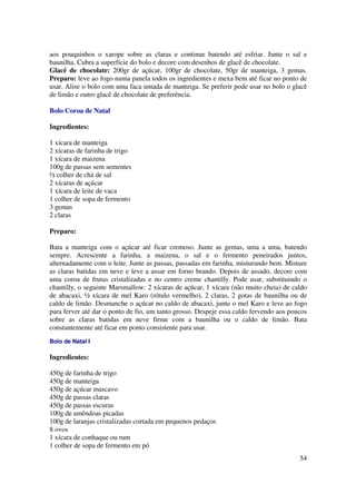 aos pouquinhos o xarope sobre as claras e continue batendo até esfriar. Junte o sal e
baunilha. Cubra a superfície do bolo e decore com desenhos de glacê de chocolate.
Glacê de chocolate: 200gr de açúcar, 100gr de chocolate, 50gr de manteiga, 3 gemas.
Preparo: leve ao fogo numa panela todos os ingredientes e mexa bem até ficar no ponto de
usar. Alise o bolo com uma faca untada de manteiga. Se preferir pode usar no bolo o glacê
de limão e outro glacê de chocolate de preferência.

Bolo Coroa de Natal

Ingredientes:

1 xícara de manteiga
2 xícaras de farinha de trigo
1 xícara de maizena
100g de passas sem sementes
½ colher de chá de sal
2 xícaras de açúcar
1 xícara de leite de vaca
1 colher de sopa de fermento
3 gemas
2 claras

Preparo:

Bata a manteiga com o açúcar até ficar cremoso. Junte as gemas, uma a uma, batendo
sempre. Acrescente a farinha, a maizena, o sal e o fermento peneirados juntos,
alternadamente com o leite. Junte as passas, passadas em farinha, misturando bem. Misture
as claras batidas em neve e leve a assar em forno brando. Depois de assado, decore com
uma coroa de frutas cristalizadas e no centro creme chantilly. Pode usar, substituindo o
chantilly, o seguinte Marsmallow: 2 xícaras de açúcar, 1 xícara (não muito cheia) de caldo
de abacaxi, ½ xícara de mel Karo (rótulo vermelho), 2 claras, 2 gotas de baunilha ou de
caldo de limão. Desmanche o açúcar no caldo de abacaxi, junte o mel Karo e leve ao fogo
para ferver até dar o ponto de fio, um tanto grosso. Despeje essa caldo fervendo aos poucos
sobre as claras batidas em neve firme com a baunilha ou o caldo de limão. Bata
constantemente até ficar em ponto consistente para usar.
Bolo de Natal I

Ingredientes:

450g de farinha de trigo
450g de manteiga
450g de açúcar mascavo
450g de passas claras
450g de passas escuras
100g de amêndoas picadas
100g de laranjas cristalizadas cortada em pequenos pedaços
8 ovos
1 xícara de conhaque ou rum
1 colher de sopa de fermento em pó
                                                                                        54
 