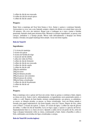 1 colher de chá de noz moscada
½ colher de chá de mixed spices
1 colher de chá de canela

Preparo:

Bater bem a manteiga até ficar bem branca e leve. Juntar o açúcar e continuar batendo.
Acrescentar os ovos, um a um, batendo sempre e depois do último ovo ainda bater cerca de
10 minutos. (Os ovos são inteiros). Regar com o conhaque ou o rum e juntar a farinha
peneirada, batendo ainda para misturar bem. Misturar os demais ingredientes, as passas sem
caroços, amêndoas e a laranja picada. Mexer tudo delicadamente e despejar em fôrma
untada e forrada com papel manteiga bem untado. Assar em forno regular.

Bolo de Natal II

Ingredientes:

1 ½ xícara de manteiga
2 xícaras de açúcar
4 xícaras de farinha de trigo
1 xícara de mel de abelha
1 cálice de vinho do Porto
1 colher de chá de fermento
1 colher de chá de noz moscada
1 colher de chá de canela
1 colher de chá de café
250g de amêndoas
250g de nozes
250g de tâmaras picadas
200g de passas sem sementes
200g de passas de corinto
200g de frutas cristalizadas
1 colher de chá de bicarbonato
1 colher de chá de sal
6 ovos

Preparo:

Bata a manteiga com o açúcar até ficar um creme. Junte as gemas e continue a bater, depois
as claras em neve. Junte o mel e, alternadamente, os ingredientes secos peneirados juntos, o
vinho e o café. Depois de bem batido, misture cuidadosamente, aos poucos, as amêndoas,
as nozes, as tâmaras picadas, as passas, as frutas cristalizadas. Asse em fôrma untada e
forrada com papel impermeável, em forno brando, cerca de 2 horas. Depois de frio, cubra
com o Glacê: 2 xícaras de açúcar, 2 claras, 2/3 xícara de água, 1 colher de sopa de glicose
de milho, 1 colher de chá de baunilha. Leve ao fogo a água, o açúcar e a glicose até ferver.
Separadamente bate-se as claras em neve. Quando a calda estiver em ponto de fio, retire do
fogo e despeje lentamente sobre as claras, continuando a bater. Junte a baunilha e cubra o
bolo, enfeitando com tirinhas de figos cristalizadas e cerejas.

Bolo de Natal III (receita inglesa)
                                                                                         55
 
