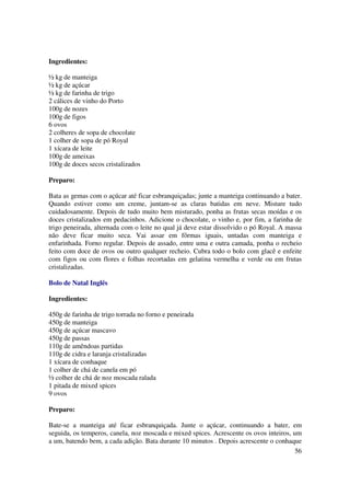Ingredientes:

½ kg de manteiga
½ kg de açúcar
½ kg de farinha de trigo
2 cálices de vinho do Porto
100g de nozes
100g de figos
6 ovos
2 colheres de sopa de chocolate
1 colher de sopa de pó Royal
1 xícara de leite
100g de ameixas
100g de doces secos cristalizados

Preparo:

Bata as gemas com o açúcar até ficar esbranquiçadas; junte a manteiga continuando a bater.
Quando estiver como um creme, juntam-se as claras batidas em neve. Misture tudo
cuidadosamente. Depois de tudo muito bem misturado, ponha as frutas secas moídas e os
doces cristalizados em pedacinhos. Adicione o chocolate, o vinho e, por fim, a farinha de
trigo peneirada, alternada com o leite no qual já deve estar dissolvido o pó Royal. A massa
não deve ficar muito seca. Vai assar em fôrmas iguais, untadas com manteiga e
enfarinhada. Forno regular. Depois de assado, entre uma e outra camada, ponha o recheio
feito com doce de ovos ou outro qualquer recheio. Cubra todo o bolo com glacê e enfeite
com figos ou com flores e folhas recortadas em gelatina vermelha e verde ou em frutas
cristalizadas.

Bolo de Natal Inglês

Ingredientes:

450g de farinha de trigo torrada no forno e peneirada
450g de manteiga
450g de açúcar mascavo
450g de passas
110g de amêndoas partidas
110g de cidra e laranja cristalizadas
1 xícara de conhaque
1 colher de chá de canela em pó
½ colher de chá de noz moscada ralada
1 pitada de mixed spices
9 ovos

Preparo:

Bate-se a manteiga até ficar esbranquiçada. Junte o açúcar, continuando a bater, em
seguida, os temperos, canela, noz moscada e mixed spices. Acrescente os ovos inteiros, um
a um, batendo bem, a cada adição. Bata durante 10 minutos . Depois acrescente o conhaque
                                                                                        56
 