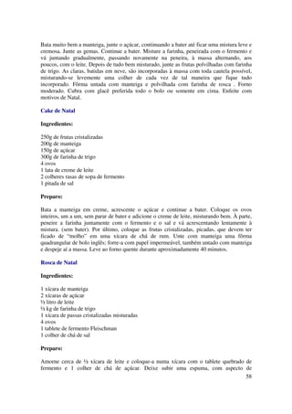 Bata muito bem a manteiga, junte o açúcar, continuando a bater até ficar uma mistura leve e
cremosa. Junte as gemas. Continue a bater. Misture a farinha, peneirada com o fermento e
vá juntando gradualmente, passando novamente na peneira, à massa alternando, aos
poucos, com o leite. Depois de tudo bem misturado, junte as frutas polvilhadas com farinha
de trigo. As claras, batidas em neve, são incorporadas à massa com toda cautela possível,
misturando-se levemente uma colher de cada vez de tal maneira que fique tudo
incorporado. Fôrma untada com manteiga e polvilhada com farinha de rosca . Forno
moderado. Cubra com glacê preferida todo o bolo ou somente em cima. Enfeite com
motivos de Natal.

Cake de Natal

Ingredientes:

250g de frutas cristalizadas
200g de manteiga
150g de açúcar
300g de farinha de trigo
4 ovos
1 lata de creme de leite
2 colheres rasas de sopa de fermento
1 pitada de sal

Preparo:

Bata a manteiga em creme, acrescente o açúcar e continue a bater. Coloque os ovos
inteiros, um a um, sem parar de bater e adicione o creme de leite, misturando bem. À parte,
peneire a farinha juntamente com o fermento e o sal e vá acrescentando lentamente à
mistura. (sem bater). Por último, coloque as frutas cristalizadas, picadas, que devem ter
ficado de “molho” em uma xícara de chá de rum. Unte com manteiga uma fôrma
quadrangular de bolo inglês; forre-a com papel impermeável, também untado com manteiga
e despeje aí a massa. Leve ao forno quente durante aproximadamente 40 minutos.

Rosca de Natal

Ingredientes:

1 xícara de manteiga
2 xícaras de açúcar
½ litro de leite
½ kg de farinha de trigo
1 xícara de passas cristalizadas misturadas
4 ovos
1 tablete de fermento Fleischman
1 colher de chá de sal

Preparo:

Amorne cerca de ½ xícara de leite e coloque-a numa xícara com o tablete quebrado de
fermento e 1 colher de chá de açúcar. Deixe subir uma espuma, com aspecto de
                                                                                 58
 