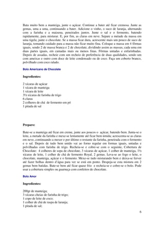 Bata muito bem a manteiga, junte o açúcar. Continue a bater até ficar cremosa. Junte as
gemas, uma a uma, continuando a bater. Adicione o vinho, o suco de laranja, alternando
com a farinha e a maizena, peneirados juntos. Junte o sal e o fermento, batendo
rapidamente, para misturar. E, por fim, as claras em neve. Separe a metade da massa em
uma tigela; junte o chocolate. Se a massa ficar dura, acrescente mais um pouco de suco de
laranja, tomando cuidado para a massa não ficar muito fina. Coloque a massa em 4 fôrmas
iguais, sendo 2 de massa branca e 2 de chocolate, dividindo assim as massas, cada uma em
duas partes iguais, em camadas mais ou menos finas. Fôrmas untadas e enfarinhadas.
Depois de assadas, recheie com um recheio de preferência de duas qualidades, sendo um
com ameixas e outro com doce de leite condensado ou de coco. Faça um coberto branco,
polvilhado com coco ralado.

Bolo Americano de Chocolate

Ingredientes:

2 xícaras de açúcar
1 xícara de manteiga
1 xícara de leite
3½ xícaras de farinha de trigo
6 claras
2 colheres de chá de fermento em pó
1 pitada de sal




Preparo:

Bate-se a manteiga até ficar em creme, junte aos poucos o açúcar, batendo bem. Junta-se o
leite, a metade da farinha e mexe-se lentamente até ficar bem úmida; acrescenta-se as claras
em neve, continuando a mexer e por último o restante da farinha, peneirada com o fermento
e o sal. Depois de tudo bem unido vai ao forno regular em formas iguais, untadas e
polvilhadas com farinha de trigo. Recheia-se e cobre-se com o seguinte, Cobertura de
Chocolate: 4 colheres de sopa de chocolate, 3 xícaras de açúcar, 1 colher de manteiga, 1½
xícaras de leite, 1 colher de chá de fermento Royal, 2 gemas. Leva-se ao fogo o leite, o
chocolate, manteiga, açúcar e o fermento. Mexe-se tudo misturando bem e deixa-se ferver
até fazer bolhas dentro d’água para ver se está em ponto. Despeja-se esta mistura em 2
gemas bem batidas. Bate-se bem até ficar quase frio e recheia-se e cobre-se o bolo. Pode
usar a cobertura simples ou guarneça com confeitos de chocolate.

Bolo Amor

Ingredientes:

200gr de manteiga;
3 xícaras cheias de farinha de trigo;
1 copo de leite de coco;
1 colher de chá de raspa de laranja;
1 pitada de sal;
                                                                                          6
 