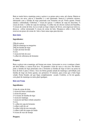 Bate-se muito bem a manteiga como o açúcar e as gemas uma a uma, até clarear. Batem-se
as claras em neve, põe-se a baunilha e o mel queimado. Junta-se à primeira mistura,
alternando com a farinha de trigo peneirada com fermento em pó. Forno quente. Forma
untada e enfarinhada. Cobertura: 1 xícara de açúcar; 3 colheres de sopa de chocolate; ½
xícara de leite; 1 colher de sopa de manteiga; ½ colher das de chá de essência de baunilha;
½ xícara de creme de leite. Leva-se tudo ao fogo e depois de ferver, sem engrossar retira-se,
deixa-se esfriar misturando ½ xícara de creme de leite. Despeja-se sobre o bolo. Pode
reservar um pouco de creme de leite e fazer umas rajas para decorar.

Bolo Cetim

Ingredientes:

250g de açúcar
250g de manteiga ou margarina
250g de farinha de trigo
2 copos de leite fervido
4 ovos
1 xícara de leite de coco
1 colher de sobremesa de fermento

Preparo:

Bata o açúcar com a manteiga, até formar um creme. Acrescente os ovos e continue a bater,
até abrir bolhas e a massa ficar leve. Vá juntando o leite de vaca e o de coco. Por último,
junte a farinha de trigo peneirada com o fermento (a farinha de trigo só deve ser posta na
hora do bolo ir para o forno). Asse em fôrma grande untada de manteiga e polvilhada com
farinha de trigo em forno quente, nos primeiros 15 minutos, para evitar que o bolo fique
solado. Forno brando, até que fique completamente assado. Confeite, se for do agrado,
com glacê de manteiga ou outra glacê qualquer.

Bolo com Frutas

Ingredientes:

½ lata de creme de leite
1 xícara de frutas cristalizadas
1 xícara de passas
2 ½ xícaras de farinha de trigo
1 xícara de manteiga
1 xícara de mel Karo (rótulo amarelo)
4 ovos
½ colher de sopa de fermento
1 colher (café) de sal
½ colher (chá) de noz moscada
1 colher (café) de raspas de limão
½ xícara de suco de laranja

Preparo:
                                                                                           8
 