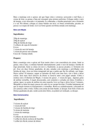 Bata a manteiga com o açúcar, até que fique clara e cremosa; acrescente o mel Karo, o
creme de leite, as gemas e bata até conseguir uma mistura uniforme. Coloque então o suco
de laranja, a noz moscada e vá juntando, às colheradas, a farinha peneirada com o fermento
e o sal. Por último, coloque as claras batidas em neve, as frutas cristalizadas, picadas, as
passas e as raspas de limão. Leve ao forno quente em fôrma untada com manteiga.

Bolo com Maçãs

Ingredientes:

250g de manteiga
250g de açúcar
450g de farinha de trigo
2 colheres de sopa de fermento
6 ovos
1 xícara de suco de laranja
1 xícara de passas sem semente
Casca de 1 laranja ralada

Preparo:

Bata a manteiga com o açúcar até ficar muito claro e em consistência de creme. Junte as
gemas, uma a uma, e continue batendo alternadamente; junte o suco de laranja e farinha de
trigo peneirada. Junte as claras em neve e, finalmente, as passas picadas e o fermento em
pó. Asse em duas formas quadradas, de pão, untadas com manteiga e polvilhadas com
farinha de trigo. Asse em forno temperado até que o palito que lhe for enfiado, sair limpo.
Deixe esfriar 10 minutos; separe as beiradas do bolo com uma faca, vire o bolo e deixe
esfriar. Será mais fácil retirá-lo da fôrma se forrá-la antes com papel untado. Cubra e
recheie com a Cobertura de Maçãs: 2 xícaras de açúcar , 1 xícara de água, algumas gotas
de anilina vermelha, 4 maçãs descascadas, sem sementes e cortadas em fatias. Combine o
açúcar, água e as gotas de anilina em uma caçarola. Leve ao fogo e deixe ferver 3 minutos.
Mergulhe as fatias de maçã, poucas de cada vez no xarope fervente. Cozinhe lentamente até
que as maçãs tornem-se transparentes e vermelhas. Retire-as cuidadosamente, colocando-as
em carreiras sobre o bolo. Cubra com creme de leite batido, se desejar. Este bolo é feito em
fôrmas quadradas de pão, sendo assim dois bolos, ou poderá ser recheado, se desejar.

Bolo Comemorativo

Ingredientes:

3 xícaras de açúcar
1 xícara de leite
3 xícaras de farinha de trigo
½ xícara de maizena
1 xícara de manteiga
8 ovos
5 colheres de chá de fermento
1 colher de chá de essência de baunilha
1 colher de chá de cremor de tártaro
                                                                                          9
 