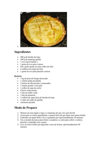 •


Ingredientes
   •    400 g de farinha de trigo
   •    200 g de manteiga gelada
   •    1 ovo inteiro batido e
   •    1 gema de ovo para a massa
   •    Sal a gosto (pode ser uma colher de chá)
   •    6 colheres de (sopa) de leite
   •    1 gema de ovo para pincelar a massa

Recheio:
   • 1 kg de peito de frango dessosado
   • 1 cebola média picadinha
   • 2 dentes de alho picados e amassados
   • 1 tomate picado e sem pele
   • 1 colher de sopa de azeite
   • Cheiro verde picado
   • 1 lata de milho verde
   • 1 lata de pomarola
   • 1 colhere de sopa cheia de farinha de trigo
   • 3 cubos de caldo de galinha
   • Azeitonas picadas


Modo de Preparo
   1. Misture em uma tigela o trigo e a manteiga até que vire uma farrofa
   2. Acrescente os outros ingredientes e amasse bem até que fique uma massa lisinha
   3. Embrulhe em papel filme e leve à geladeira por aproximadamente 30 minutos
   4. Use a metade da massa para forrar a assadeira e a outra para cobrir o recheio,
      pinceler o empadão com a gema
   5. Leve ao forno médio pré-aquecido e asse até dourar, aproximadamente 40
      minutos
 