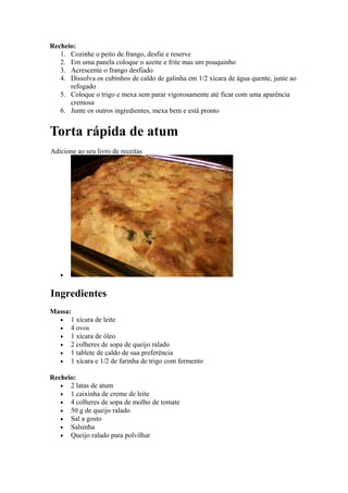 Recheio:
   1. Cozinhe o peito de frango, desfie e reserve
   2. Em uma panela coloque o azeite e frite mas um pouquinho
   3. Acrescente o frango desfiado
   4. Dissolva os cubinhos de caldo de galinha em 1/2 xícara de água quente, junte ao
      refogado
   5. Coloque o trigo e mexa sem parar vigorosamente até ficar com uma aparência
      cremosa
   6. Junte os outros ingredientes, mexa bem e está pronto


Torta rápida de atum
Adicione ao seu livro de receitas




   •


Ingredientes
Massa:
  • 1 xícara de leite
  • 4 ovos
  • 1 xícara de óleo
  • 2 colheres de sopa de queijo ralado
  • 1 tablete de caldo de sua preferência
  • 1 xícara e 1/2 de farinha de trigo com fermento

Recheio:
   • 2 latas de atum
   • 1 caixinha de creme de leite
   • 4 colheres de sopa de molho de tomate
   • 50 g de queijo ralado
   • Sal a gosto
   • Salsinha
   • Queijo ralado para polvilhar
 