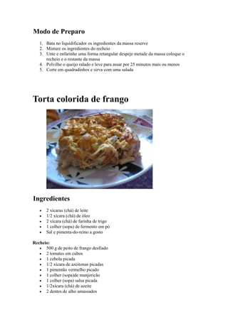 Modo de Preparo
   1. Bata no liquidificador os ingredientes da massa reserve
   2. Misture os ingredientes do recheio
   3. Unte e enfarinhe uma forma retangular despeje metade da massa coloque o
      recheio e o restante da massa
   4. Polvilhe o queijo ralado e leve para assar por 25 minutos mais ou menos
   5. Corte em quadradinhos e sirva com uma salada




Torta colorida de frango




Ingredientes
   •   2 xícaras (chá) de leite
   •   1/2 xícara (chá) de óleo
   •   2 xícara (chá) de farinha de trigo
   •   1 colher (sopa) de fermento em pó
   •   Sal e pimenta-do-reino a gosto

Recheio:
   • 500 g de peito de frango desfiado
   • 2 tomates em cubos
   • 1 cebola picada
   • 1/2 xícara de azeitonas picadas
   • 1 pimentão vermelho picado
   • 1 colher (sopa)de manjericão
   • 1 colher (sopa) salsa picada
   • 1/2xícara (chá) de azeite
   • 2 dentes de alho amassados
 
