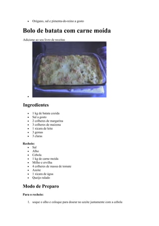 •   Orégano, sal e pimenta-do-reino a gosto


Bolo de batata com carne moída
Adicione ao seu livro de receitas




   •


Ingredientes
   •   1 kg de batata cozida
   •   Sal a gosto
   •   2 colheres de margarina
   •   3 colheres de maizena
   •   1 xícara de leite
   •   3 gemas
   •   3 claras

Recheio:
   • Sal
   • Alho
   • Cebola
   • 1 kg de carne moída
   • Milho e ervilha
   • 4 colheres de massa de tomate
   • Azeite
   • 1 xícara de água
   • Queijo ralado


Modo de Preparo
Para o recheio:

   1. soque o alho e coloque para dourar no azeite juntamente com a cebola
 