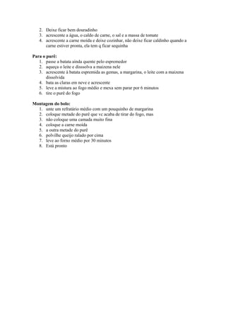 2. Deixe ficar bem douradinho
   3. acrescente a água, o caldo de carne, o sal e a massa de tomate
   4. acrescente a carne moída e deixe cozinhar, não deixe ficar caldinho quando a
      carne estiver pronta, ela tem q ficar sequinha

Para o purê:
   1. passe a batata ainda quente pelo espremedor
   2. aqueça o leite e disssolva a maizena nele
   3. acrescente à batata espremida as gemas, a margarina, o leite com a maizena
       dissolvida
   4. bata as claras em neve e acrescente
   5. leve a mistura ao fogo médio e mexa sem parar por 6 minutos
   6. tire o purê do fogo

Montagem do bolo:
  1. unte um refratário médio com um pouquinho de margarina
  2. coloque metade do purê que vc acaba de tirar do fogo, mas
  3. não coloque uma camada muito fina
  4. coloque a carne moída
  5. a outra metade do purê
  6. polvilhe queijo ralado por cima
  7. leve ao forno médio por 30 minutos
  8. Está pronto
 
