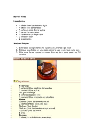 Bolo de milho

    Ingredientes

       •    1 lata de milho verde com a água
       •    1 lata de leite condensado
       •    1 colher de sopa de margarina
       •    1 pacote de coco ralado
       •    1 colher de sopa de pó royal
       •    2 copos de trigo
       •    2 ovos inteiros

    Modo de Preparo

       1. Bata todos os ingredientes no liquidificador, menos o pó royal
       2. Coloque o conteúdo em uma tigela adicione o pó royal mexa muito bem
       3. Unte uma forma coloque a massa leve ao forno para assar por 35
          minutos

    Receita de Bolo Chiffon




           Ingredientes

o           Cobertura:
o           1 colher (chá) de essência de baunilha
o           1 xícara (chá) de açúcar
o           100 g de manteiga
o           5 colheres (sopa) de leite
o           1 xícara (chá) de chocolate em pó solúvel
o           Massa:
o           ½ colher (sopa) de fermento em pó
o           2 xícaras (chá) de farinha de trigo
o           ½ xícara (chá) de óleo
o           ½ xícara (chá) de chocolate em pó solúvel
o           1½ xícara (chá) de açúcar
o           5 ovos
o           Recheio:
o           1 lata de doce de leite moça cremoso
 