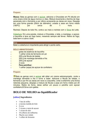 Preparo

    Massa: Bata as gemas com o açúcar, adicione o Chocolate em Pó diluído em
    uma xícara (chá) de água morna e o óleo. Misture levemente a farinha de trigo
    peneirada com o fermento e por último acrescente as claras em neve. Despeje
    em uma forma grande (28cm de diâmetro), untada e asse em forno médio
    (180ºC)         por        cerca          de         1        hora.

    Recheio: Depois do bolo frio, corte-o ao meio e recheie com o Doce de Leite.

    Cobertura: Em uma panela, misture o Chocolate, o leite, a manteiga, o açúcar,
    a baunilha e leve ao fogo baixo, mexendo sempre até ferver. Retire do fogo,
    bata bem e cubra o bolo.

    Dica
    Bater a cobertura é importante para atingir o ponto certo.

    BOLO AMANTEIGADO
o       gotas de essência de baunilha
o       1 colher (chá) de fermento em pó
o       200 g de fécula de batata
o       200 g de manteiga derretida e fria
o       200 g de açúcar
o       2 ovos
o       Para polvilhar:
o       1 colher (sopa) de açúcar de confeiteiro

    Preparo

       Bata as gemas com o açúcar até obter um creme esbranquiçado. Junte a
    manteiga derretida e fria e torne a bater. Adicione a fécula de batata, o
    fermento e por fim as claras em neve e a baunilha. Unte e enfarinhe uma forma
    redonda pequena, despeje a mistura de fécula e asse em forno médio por 20
    minutos. Retire do forno, deixe esfriar um pouco e polvilhe com açúcar
    confeiteiro.B Sirva com geléia.

    BOLO DE MILHO no liquidificador
    [editar] Ingredientes

       •   1 lata de milho
       •   a mesma medida de leite
       •   4 ovos
       •   2 xicaras e meia de açucar
       •   1 xicara de oleo
       •   10 colheres de milharina
       •   50g de coco ralado
       •   1 colher de fermento
 
