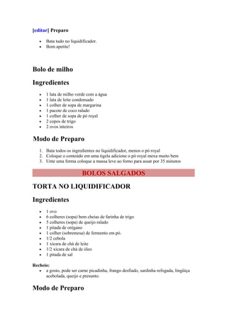 [editar] Preparo

   •   Bata tudo no liquidificador.
   •   Bom apetite!




Bolo de milho
Ingredientes
   •   1 lata de milho verde com a água
   •   1 lata de leite condensado
   •   1 colher de sopa de margarina
   •   1 pacote de coco ralado
   •   1 colher de sopa de pó royal
   •   2 copos de trigo
   •   2 ovos inteiros

Modo de Preparo
   1. Bata todos os ingredientes no liquidificador, menos o pó royal
   2. Coloque o conteúdo em uma tigela adicione o pó royal mexa muito bem
   3. Unte uma forma coloque a massa leve ao forno para assar por 35 minutos

                          BOLOS SALGADOS
TORTA NO LIQUIDIFICADOR
Ingredientes
   •   1 ovo
   •   6 colheres (sopa) bem cheias de farinha de trigo
   •   5 colheres (sopa) de queijo ralado
   •   1 pitada de orégano
   •   1 colher (sobremesa) de fermento em pó.
   •   1/2 cebola
   •   1 xícara de chá de leite
   •   1/2 xícara de chá de óleo
   •   1 pitada de sal

Recheio:
   • a gosto, pode ser carne picadinha, frango desfiado, sardinha refogada, lingüiça
      acebolada, queijo e presunto.

Modo de Preparo
 
