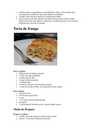 1. Coloque todos os ingredientes no liquidificador e bata, se ficar muito mole
      acrescente mais farinha de trigo, para adquirir consistência
   2. Acenda o forno para pré-aquecer em temperatura média
   3. Unte um pirex com óleo, derrame um pouco da massa para cobrir o fundo,
      depois acrescente todo recheio e cubra com o restante da massa e leve ao forno
      até dourar por cerca de 30 minutos


Torta de frango




Para o recheio:
   • 500g de peito de frango sem pele
   • 1/2 litro de caldo de galinha
   • 4 colher sopa de óleo
   • 1 dente de alho amassado
   • 1 cebola picada
   • 3 tomates sem pele e sem sementes picados
   • 1 xícara de chá de ervilhas, sal e pimenta do reino a gosto.

Para a massa:
   • 250 ml de leite
   • 3/4 de xícara chá de óleo
   • 2 ovos
   • 1 1/2 xícara chá de farinha de trigo
   • sal a gosto
   • 1 col de sopa de fermento em pó e queijo ralado a gosto.


Modo de Preparo
Prepare o recheio:
   1. cozinhe o peito de frango no caldo até ficar macio
   2. reserve 1 xi de chá de caldo do cozimento
 