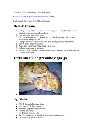 Vaser lipo, Hi-Def liposuction - You, only better!

Convites & Vest. de Noivawww.noivaclassica.com.br

Santo André - São Paulo - S.B.C Noiva Classica

Modo de Preparo
   1. Coloque os ingredientes da massa em um recepiente e vá trabalhando com as
      mãos até obter uma massa homogênea
   2. Unte a forma e forre com a massa
   3. Faça um refogado com a cebola picada, o molho de tomates, cheiro verde e
      acrescente o frango desfiado
   4. Coloque em cima da massa crua, logo após o queijo cortado em cubinhos
   5. Bata as claras e depois as gemas
   6. Acrescente o creme de leite e tempere com o sal
   7. Coloque uma pitada de fermento
   8. Cubra o frango e o queijo com essa mistura e leve ao forno médio para assar por
      cerca de 40 minutos


Torta aberta de presunto e queijo




   •


Ingredientes
   •   15 g de fermento biologico fresco
   •   1 xícara (chá) de água morna
   •   4 colheres (sopa) de iogurte natural
   •   1 colher (chá) de sal
   •   1/4 de xícara (chá) de óleo
   •   2 e 1/3 xícaras (chá) de farinha de trigo (aproximadamente)
   •   Farinha de trigo para enfarinhar
 