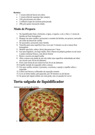 Recheio:
   • 1 xícara (chá) de bacon em cubos
   • 1 xícara (chá) de requeijao tipo catupiry
   • 150 g de presunto em cubos
   • 3 colheres (sopa) de azeitona preta picada
   • 200 g de queijo mussarela ralado


Modo de Preparo
   1. No liquidificador bata o fermento, a água, o iogurte, o sal, o óleo e 1 xícara de
       farinha até ficar homogêneo
   2. Despeje em uma vasilha e acrescente o restante da farinha, aos poucos, mexendo
       até soltar da lateral da vasilha
   3. Se necessário, acrescente mais farinha
   4. Transfira para uma superficie lisa e sove por 5 minutos ou até a massa ficar
       homogênea
   5. Modele uma bola, cubra e deixe descansar por 1 hora
   6. Em uma frigideira, em fogo médio, frite o bacon na própria gordura ou até secar
       e ainda continuar branco, sem deixar dourar
   7. Retire e escorra em papel toalha
   8. Abra a massa com ajuda de um rolo sobre uma superfície enfarinhada até obter
       um círculo com 30 cm de diâmetro
   9. Forre uma forma de aro removível de 24 cm de diâmetro
   10. Espalhe metade do requeijão sobre a massa
   11. Em uma vasilha, misture o presunto, a azeitona, o queijo e espalhe sobre o
       requeijão
   12. Cubra com bacon e colheradas do requeijão restante
   13. Leve ao forno médio, pré-aquecido, por 30 minutos ou até dourar
   14. Se quiser pôr algum enfeite em cima pode, mas só quando for servir


Torta salgada de liquidificador
Adicione ao seu livro de receitas




   •
 