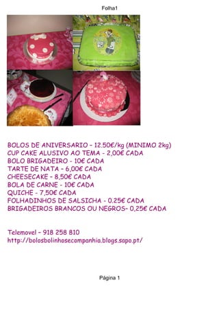 Folha1




BOLOS DE ANIVERSARIO – 12.50€/kg (MINIMO 2kg)
CUP CAKE ALUSIVO AO TEMA - 2,00€ CADA
BOLO BRIGADEIRO - 10€ CADA
TARTE DE NATA – 6,00€ CADA
CHEESECAKE – 8,50€ CADA
BOLA DE CARNE - 10€ CADA
QUICHE - 7,50€ CADA
FOLHADINHOS DE SALSICHA - 0.25€ CADA
BRIGADEIROS BRANCOS OU NEGROS– 0,25€ CADA


Telemovel – 918 258 810
http://bolosbolinhosecompanhia.blogs.sapo.pt/




                              Página 1
 