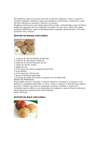 Na batedeira, bata os ovos por cerca de 5 minutos, adicione o óleo e o açúcar e
continue batendo. Adicione a água do cozimento, as farinhas, o fermento e o sal.
Por fim, adicione as ameixas e misture na massa.
Despeje a mistura em uma forma para bolo untada e enfarinhada e asse em forno
médio pré-aquecido até que enfiando um palito, ele saia seco. DICA: Para fazer
bolinhos individuais, asse em forminhas para empadas, preenchendo ¾ de cada
forminha com a massa.

MUFFINS DE BANANA COM CANELA




1 ½ xícara de chá de farinha preparada
1/2 xícara de chá açúcar mascavo
2 colheres de chá de fermento em pó
1 colher de chá de canela
1 pitada de sal
1/4 de xícara de chá de margarina derretida
2 ovos batidos
1/3 de xícara de chá de leite
1 xícara de banana amassada
1/2 xícara de nozes trituradas ou passas de uva (opcional)
MODO DE PREPARAR:
Numa tigela misture a farinha, o açúcar mascavo, o fermento, a canela e o sal.
Adicione a margarina derretida, os ovos, o leite e a banana e bata bem por alguns
minutos. Coloque as nozes ou as passas e misture. Coloque a massa em
forminhas para muffins ou em forminhas de empadas e asse em forno médio pré-
aquecido até que passem pelo teste do palito.
Fonte: GFUtah

MUFFINS DE MAÇÃ COM CANELA
 