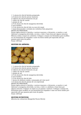 1 ½ xícara de chá de farinha preparada
1/2 xícara de chá de açúcar mascavo
2 colheres de chá de fermento em pó
1 colher de chá de canela
1 pitada de sal
1/4 de xícara de chá de margarina derretida
2 ovos batidos
1/3 de xícara de chá de leite ou suco de maçã
1 maçã descascada e cortada em cubinhos bem pequenos
MODO DE PREPARAR:
Numa tigela misture a farinha, o açúcar mascavo, o fermento, a canela e o sal.
Adicione a margarina derretida, os ovos, o leite e bata bem por alguns minutos.
Misture então a maçã em cubinhos. Coloque a massa em forminhas para muffins
ou em forminhas de empadas e asse em forno médio pré-aquecido até que
passem pelo teste do palito.
Fonte: GFUtah

MUFFINS DE ABÓBORA




1 ½ xícara de chá de farinha preparada
1/2 xícara de chá de açúcar mascavo
2 colheres de chá de fermento em pó
1 colher de chá de canela
1 pitada de sal
1/4 de xícara de chá de margarina derretida
2 ovos batidos
1/3 de xícara de chá de leite
1 xícara de abóbora cozida e amassada até virar purê
1/2 xícara de chá de passas de uva (opcional)
MODO DE PREPARAR:
Numa tigela misture a farinha, o açúcar mascavo, o fermento, a canela e o sal.
Adicione a margarina derretida, os ovos, o leite e a abóbora e bata bem por
alguns minutos. Coloque as nozes ou as passas e misture. Coloque a massa em
forminhas para muffins ou em forminhas de empadas e asse em forno médio pré-
aquecido até que passem pelo teste do palito.
Fonte: GFUtah

MUFFINS NUTRITIVOS
(Receita da culinarista Margarida Nunes Bento)
 