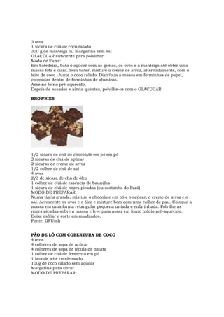 3 ovos
1 xícara de chá de coco ralado
300 g de manteiga ou margarina sem sal
GLAÇÚCAR suficiente para polvilhar
Modo de Fazer:
Em batedeira, bata o açúcar com as gemas, os ovos e a manteiga até obter uma
massa fofa e clara. Sem bater, misture o creme de arroz, alternadamente, com o
leite de coco. Junte o coco ralado. Distribua a massa em forminhas de papel,
colocadas dentro de forminhas de alumínio.
Asse no forno pré-aquecido.
Depois de assados e ainda quentes, polvilhe-os com o GLAÇÚCAR.

BROWNIES




1/2 xícara de chá de chocolate em pó em pó
2 xícaras de chá de açúcar
2 xícaras de creme de arroz
1/2 colher de chá de sal
4 ovos
2/3 de xícara de chá de óleo
1 colher de chá de essência de baunilha
1 xícara de chá de nozes picadas (ou castanha do Pará)
MODO DE PREPARAR:
Numa tigela grande, misture o chocolate em pó e o açúcar, o creme de arroz e o
sal. Acrescente os ovos e o óleo e misture bem com uma colher de pau. Coloque a
massa em uma forma retangular pequena untada e enfarinhada. Polvilhe as
nozes picadas sobre a massa e leve para assar em forno médio pré-aquecido.
Deixe esfriar e corte em quadrados.
Fonte: GFUtah


PÃO DE LÓ COM COBERTURA DE COCO
4 ovos
4 colheres de sopa de açúcar
4 colheres de sopa de fécula de batata
1 colher de chá de fermento em pó
1 lata de leite condensado
100g de coco ralado sem açúcar
Margarina para untar
MODO DE PREPARAR:
 