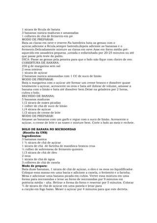 1 xícara de fécula de batata
3 bananas nanica maduras e amassadas
1 colheres de chá de fermento em pó
MODO DE PREPARAR:
Bata as claras em neve e reserve.Na batedeira bata as gemas com o
açúcar,adicione a fécula,sempre batendo,depois adicione as bananas e o
fermento.Delicadamente misture as claras em neve.Asse em forno médio pré-
aquecido em assadeira pequena ,untada e enfarinhada por 20-25 minutos ou até
que passe pelo teste do palito.
DICA: Passe as gemas pela peneira para que o bolo não fique com cheiro de ovo.
COBERTURA DE BANANA:
250 g de margarina sem sal
2 ovos inteiros
1 xícara de açúcar
2 bananas nanica amassadas com 1 CC de suco de limão
MODO DE PREPARAR:
Bata a margarina com o açúcar até formar um creme branco e dissolver quase
totalmente o açúcar, acrescente os ovos e bata até dobrar de volume, amasse a
banana com o limão e bata até dissolver bem.Deixe na geladeira por 2 horas,
cubra o bolo.
RECHEIO DE BANANA:
5 bananas maduras
1/2 xícara de nozes picadas
1 colher de chá de suco de limão
1/4 xícara de açúcar
1/2 xícara de creme de leite
MODO DE PREPARAR:
Amasse as bananas com um garfo e regue com o suco de limão. Acrescente o
açúcar, o creme de leite e as nozes e misture bem. Corte o bolo ao meio e recheie.

BOLO DE BANANA NO MICROONDAS
 (Receita da UNB)
Ingredientes:
3 bananas nanica
1 ¾ xícara de chá de açúcar
1 xícara de chá de farinha de mandioca branca crua
½ colher de sobremesa de fermento químico
1/3 xícara de chá de óleo
2 ovos
1 xícara de chá de água
3 colheres de chá de canela
Modo de preparo:
Bata duas bananas, 1 xícara de chá de açúcar, o óleo e os ovos no liquidificador.
Coloque essa massa em uma bacia e adicione a canela, o fermento e a farinha.
Mexa e adicionar uma banana picada em cubos. Verter essa mistura em uma
forma para microondas e levar ao forno de microondas por 9 minutos em
potência média – alta. Retirar a forma do forno e reservar por 5 minutos. Colocar
¾ de xícara de chá de açúcar em uma panela e levar para
a cocção em fogo baixo. Mexer o açúcar por 4 minutos para que este derreta.
 