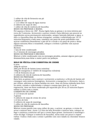 1 colher de chá de fermento em pó
1 pitada de sal
1 1/2 colher de sopa de água morna
2 colheres de sopa de óleo
1 colher de chá de essência de baunilha
MODO DE PREPARAR A MASSA:
Pré-aqueça o forno em 180°. Numa tigela bata as gemas e os ovos inteiros por
cerca de 5 minutos. Acrescente o açúcar cristal e bata.Adicione aos poucos os
ingredientes secos previamente misturados, sempre batendo.Adicione a água, o
óleo e a baunilha.Asse em fôrma retangular, untada e enfarinhada por 10-15
minutos.Enquanto o bolo assa, umedeça um pano de prato polvilhado com
açúcar confeiteiro.Desenforme o pão de ló e enrole-o no pano de prato e deixe
alguns minutos.Abra o rocambole, coloque o recheio e polvilhe com açúcar
confeiteiro.
Recheio:
1 lata de leite condensado
2 a 3 xícaras de morangos picados
MODO DE PREPARAR O RECHEIO:
Misture o leite condensado com os morangos picados, amasse alguns para que
desmanchem,mas deixe a maior parte em pedaços.

BOLO DE FÉCULA COM COBERTURA DE CREME
6 ovos
200g de açúcar
200 g de fécula de batata (uma caixinha)
100g de margarina (1 tablete de margarina culinária)
1 CS de fermento em pó
2 colheres de chá de essência de baunilha
MODO DE PREPARAR:
Bata bem as gemas com o açúcar e acrescente a essência e a fécula de batata até
conseguir uma mistura homogênea. Acrescente a margarina e o fermento, bata e,
por último, adicione as claras batidas em neve. Asse em forma redonda (sem furo
no meio), untada e enfarinhada e coloque a massa (que deve ter 3 cm de
espessura). Asse em forno moderado pré-aquecido por 20 ou 25 minutos.Espere
esfriar e cubra com o creme.
COBERTURA DE CREME
2 1/2 xícara de açúcar
3 gemas
4 colheres de sopa de creme de arroz
1/2 litro de leite
2 colheres de sopa de manteiga
1 colher de chá de essência de baunilha
MODO DE PREPARAR:
Misture numa panela com uma colher de pau, o açúcar, as gemas, o creme de
arroz e misture bem. Junte 1/2 litro de leite fervendo e misture bem, coloque no
fogo e continue a misturar até que o creme fique grosso. Acrescente a manteiga e
retire do fogo. Coloque a essência de baunilha, mexa mais um pouco e espere
esfriar. Cubra o bolo com o creme e polvilhe com coco ralado ou chocolate branco
ralado.
 