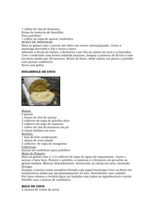1 colher de chá de fermento
Gotas de essência de baunilha
Para polvilhar:
1 colher de sopa de açúcar confeiteiro
MODO DE PREPARAR:
Bata as gemas com o açúcar até obter um creme esbranquiçado. Junte a
manteiga derretida e fria e torne a bater.
Adicione a fécula de batata, o fermento e por fim as claras em neve e a baunilha.
Unte e enfarinhe uma forma redonda pequena, despeje a mistura de fécula e asse
em forno médio por 20 minutos. Retire do forno, deixe esfriar um pouco e polvilhe
com açúcar confeiteiro.
Sirva com geléia.

ROCAMBOLE DE COCO




Massa:
6 gemas
1 xícara de chá de açúcar
3 colheres de sopa de polvilho doce
3 colheres de sopa de maisena
1 colher de chá de fermento em pó
6 claras batidas em neve
Recheio:
1 lata de leite condensado
1 xícara de coco ralado
2 colheres de sopa de margarina
Cobertura:
Açúcar de confeiteiro para polvilhar
Modo de Preparo:
Bata as gemas com 2 1/2 colheres de sopa de água até espumarem. Junte o
açúcar e bata bem. Peneire o polvilho, a maisena e o fermento em pó sobre as
gemas batidas. Misture delicadamente. Acrescente as claras em neve, mexendo
devagar.
Despeje a massa numa assadeira forrada com papel-manteiga e leve ao forno em
temperatura média por aproximadamente 25 min. Desenforme com cuidado.
Por cima coloque o recheio (faça um beijinho com todos os ingredientes) e enrole.
Polvilhe com o açúcar de confeiteiro.

BOLO DE COCO
2 xícaras de creme de arroz
 
