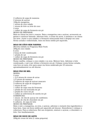 2 colheres de sopa de maisena
2 xícaras de açúcar
100g de margarina
1 xícara de coco ralado
1 xícara de leite ou leite de coco
4 ovos
1 colher de sopa de fermento em pó
MODO DE PREPARAR:
Bata as claras em neve e reserve. Bata a margarina com o açúcar, acrescente as
gemas e continue batendo. Adicione leite, o creme de arroz, a maisena e as claras
em neve. Junte o coco ralado e o fermento misturando bem e despeje em uma
fôrma untada e enfarinhada. Asse em forno médio pré-aquecido.

BOLO DE CÔCO SEM FARINHA
(Receita exibida no Programa Mais Você)
200g de coco ralado
6 ovos
2 latas de leite condensado
1 pitada de sal
1 colher de sopa de fermento em pó
MODO DE PREPARAR:
Numa vasilha, coloque o coco ralado e os ovos. Misture bem. Adicione o leite
condensado, o sal e por último o fermento em pó. Coloque numa forma untada,
com furo no meio, leve para assar em forno moderado por 25 minutos
aproximadamente ou até dourar.

BOLO PÃO DE MEL
MASSA:
4 ovos
1 2/3 xícara de creme de arroz
1/2 xícara de maizena
2 colheres de sopa de açúcar mascavo
3 colheres de sopa de margarina
1 xícara de mel
1 colher de sopa rasa de fermento
1 pitada de noz moscada em pó
1 pitada de cravo em pó
1 colher se sobremesa de canela em pó
COBERTURA:
1 xícara de chá de açúcar de confeiteiro
1 xícara de chá de chocolate em pó
6 colheres de sopa de leite
MODO DE PREPARAR:
Bata o mel, a margarina, os ovos, o açúcar, adicione o restante dos ingredientes e
bata bem. Asse em forno médio pré-aquecido até dourar. Desenforme e coloque a
cobertura. Para a cobertura: Em um recipiente, misture o açúcar, o chocolate e o
leite. Use imediatamente.

BOLO DE DOCE DE LEITE
200g de creme de leite (1 caixa pequena)
 