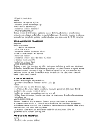 250g de doce de leite
3 ovos
3 colheres de sopa de açúcar
1 caixa de creme de arroz (200g)
3/4 de xícara de maisena
1 colher de sopa de fermento
MODO DE PREPARAR:
Bata o creme de leite com o açúcar e o doce de leite.Adicione os ovos batendo
bem, depois coloque as farinhas já misturadas com o fermento, coloque a mistura
numa forma para bolo, untada e enfarinhada e asse por cerca de 40-50 minutos.

BOLO ALMOFADAS FRANCESAS
4 gemas
4 claras em neve
1 1/2 xícara de maisena
1 xícara de açúcar
1 colher de sopa de raspas de limão
INGREDIENTES DA COBERTURA
1 xícara de açúcar
1 colher de sopa de caldo de limão ou mais
se desejar mais azedinho
1 colher de sopa de água
MODO DE PREPARAR:
Bata as gemas com o açúcar até obter um creme.Adicione a maizena e as raspas
de limão e bata.Misture delicadamente as claras em neve.Coloque a massa numa
forma retangular e untada e asse em forno pré aquecido até que ao enfiar um
palito na massa,ele saia limpo.Misture os ingredientes da cobertura e despeje
sobre o bolo ainda quente.

BOLO DE AMENDOIM
(Receita enviada por Raquel Benati)
1 pacote de amendoim torrado e moído ( 200 g )
4 ovos
1 xícara de leite ou leite de coco light
1 1/2 xícara de açúcar ( pode-se colocar mais, se quiser um bolo mais doce )
6 colheres de sopa de creme de arroz
1 colher de sopa de margarina ou creme vegetal
1 CS de fermento em pó ( misture na clara em neve antes de colocá-la na massa)
1 pitada de sal
MODO DE PREPARAR:
Bata as claras em neve e reserve. Bata as gemas, o açúcar e a margarina.
Acrescente o amendoim, o creme de arroz e o leite e bata até ficar homogêneo.
Acrescente o sal e as claras com o fermento e misture delicadamente. Asse numa
forma untada, em forno médio/quente.
DICA: Para fazer “Fatia de Amendoim” asse em um tabuleiro, corte em
quadradinhos e polvilhe com açúcar.

PÃO DE LÓ DE AMENDOIM
6 ovos
10 colheres de sopa de açúcar
 