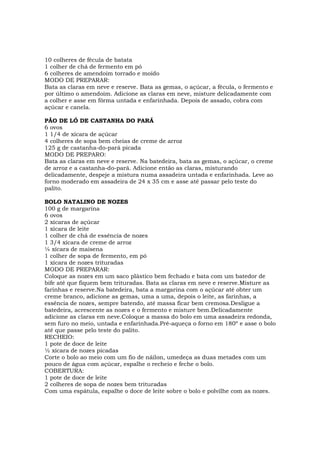 10 colheres de fécula de batata
1 colher de chá de fermento em pó
6 colheres de amendoim torrado e moído
MODO DE PREPARAR:
Bata as claras em neve e reserve. Bata as gemas, o açúcar, a fécula, o fermento e
por último o amendoim. Adicione as claras em neve, misture delicadamente com
a colher e asse em fôrma untada e enfarinhada. Depois de assado, cobra com
açúcar e canela.

PÃO DE LÓ DE CASTANHA DO PARÁ
6 ovos
1 1/4 de xícara de açúcar
4 colheres de sopa bem cheias de creme de arroz
125 g de castanha-do-pará picada
MODO DE PREPARO:
Bata as claras em neve e reserve. Na batedeira, bata as gemas, o açúcar, o creme
de arroz e a castanha-do-pará. Adicione então as claras, misturando
delicadamente, despeje a mistura numa assadeira untada e enfarinhada. Leve ao
forno moderado em assadeira de 24 x 35 cm e asse até passar pelo teste do
palito.

BOLO NATALINO DE NOZES
100 g de margarina
6 ovos
2 xícaras de açúcar
1 xícara de leite
1 colher de chá de essência de nozes
1 3/4 xícara de creme de arroz
¼ xícara de maisena
1 colher de sopa de fermento, em pó
1 xícara de nozes trituradas
MODO DE PREPARAR:
Coloque as nozes em um saco plástico bem fechado e bata com um batedor de
bife até que fiquem bem trituradas. Bata as claras em neve e reserve.Misture as
farinhas e reserve.Na batedeira, bata a margarina com o açúcar até obter um
creme branco, adicione as gemas, uma a uma, depois o leite, as farinhas, a
essência de nozes, sempre batendo, até massa ficar bem cremosa.Desligue a
batedeira, acrescente as nozes e o fermento e misture bem.Delicadamente
adicione as claras em neve.Coloque a massa do bolo em uma assadeira redonda,
sem furo no meio, untada e enfarinhada.Pré-aqueça o forno em 180º e asse o bolo
até que passe pelo teste do palito.
RECHEIO:
1 pote de doce de leite
½ xícara de nozes picadas
Corte o bolo ao meio com um fio de náilon, umedeça as duas metades com um
pouco de água com açúcar, espalhe o recheio e feche o bolo.
COBERTURA:
1 pote de doce de leite
2 colheres de sopa de nozes bem trituradas
Com uma espátula, espalhe o doce de leite sobre o bolo e polvilhe com as nozes.
 