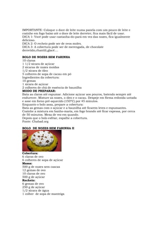 IMPORTANTE: Coloque o doce de leite numa panela com um pouco de leite e
cozinhe em fogo baixo até o doce de leite derreter, fica mais fácil de usar.
DICA 1: Você pode usar castanha-do-pará em vez das nozes, fica igualmente
delicioso.
DICA 2: O recheio pode ser de ovos moles.
DICA 3: A cobertura pode ser de merengada, de chocolate
derretido,chantili,glacê....

BOLO DE NOZES SEM FARINHA
10 claras
1 1/2 xícara de açúcar
2 xícaras de nozes moídas
1/2 xícara de óleo
5 colheres de sopa de cacau em pó
Ingredientes da cobertura:
10 gemas
1 xícara de açúcar
2 colheres de chá de essência de baunilha
MODO DE PREPARAR:
Bata as claras até espumar. Adicione açúcar aos poucos, batendo sempre até
endurecer. Misture as nozes, o óleo e o cacau. Despeje em fôrma redonda untada
e asse em forno pré-aquecido (150ºC) por 45 minutos.
Enquanto o bolo assa, prepare a cobertura:
Bata as gemas com o açúcar e a baunilha até ficarem leves e espumantes.
Cozinhe a mistura em banho-maria, em fogo brando até ficar espessa, por cerca
de 50 minutos. Mexa de vez em quando.
Depois que o bolo esfriar, espalhe a cobertura.
Fonte: Chabad.org

BOLO DE NOZES SEM FARINHA II




Cobertura:
6 claras de ovo
6 colheres de sopa de açúcar
Massa:
500 g de nozes sem cascas
12 gemas de ovo
10 claras de ovo
500 g de açúcar
Recheio:
6 gemas de ovo
250 g de açúcar
1/2 xícara de água
1 colher de sopa de manteiga
 