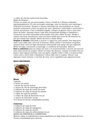 1 colher de chá de essência de baunilha
Modo de Preparo:
Triture as nozes em um processador. Forre o fundo de 2 fôrmas redondas
(aproximadamente 25 cm) com papel manteiga, unte as laterais com manteiga e
enfarinhe levemente. Prepare a massa colocando em uma batedeira as claras,
quando começarem a ficar em ponto de neve, diminua a velocidade e acrescente o
açúcar aos poucos. Com a batedeira ligada, coloque as gemas uma a uma sem
parar de bater. Quando estiver tudo bem incorporado desligue a batedeira e
acrescente as nozes trituradas misturando com uma colher de pau. Divida a
massa nas duas assadeiras e asse em forno médio por cerca de 30 minutos ou
até que esteja bem assado. Retire do forno e deixe esfriar.
Prepare o recheio colocando o açúcar e a água em uma panela, leve fogo para
obter uma calda rala, cerca de 8 minutos. Deixe esfriar e acrescente as gemas,
misture bem e leve ao fogo novamente misturando sem parar até que engrosse.
Retire do fogo, acrescente a manteiga e a essência de baunilha. Reserve.
Para a cobertura bata as claras em neve e vá acrescentando o açúcar aos poucos
para obter ponto de suspiro. Retire os bolos das fôrmas, coloque um deles em um
prato e faça alguns furinhos com um garfo, espalhe sobre o bolo o recheio já frio,
cubra com o outro bolo e finalmente cubra tudo com o suspiro. Decore com
algumas nozes inteiras e com fios de ovos. Leve à geladeira por algumas horas.

BOLO DECORADO




Massa
4 gemas
4 claras em neves
1 xícara de chá de açúcar
½ xícara de chá de manteiga derretida
3 colheres de sopa de creme de arroz
2 colheres de sopa de fécula de batata
1 colher de sopa de polvilho
½ colher de sopa de fermento em pó
½ xícara de chocolate em pó
3/4 xícara de frutas cristalizadas picadas

Cobertura
4 colheres de sopa de leite
2 colheres de sopa de margarina
8 colheres de sopa de açúcar
5 colheres de sopa de achocolatado em pó
MODO DE PREPARAR A COBERTURA:
Misture todos os ingredientes numa panelinha em fogo baixo até levantar fervura.
Frutas cristalizadas para decorar
 